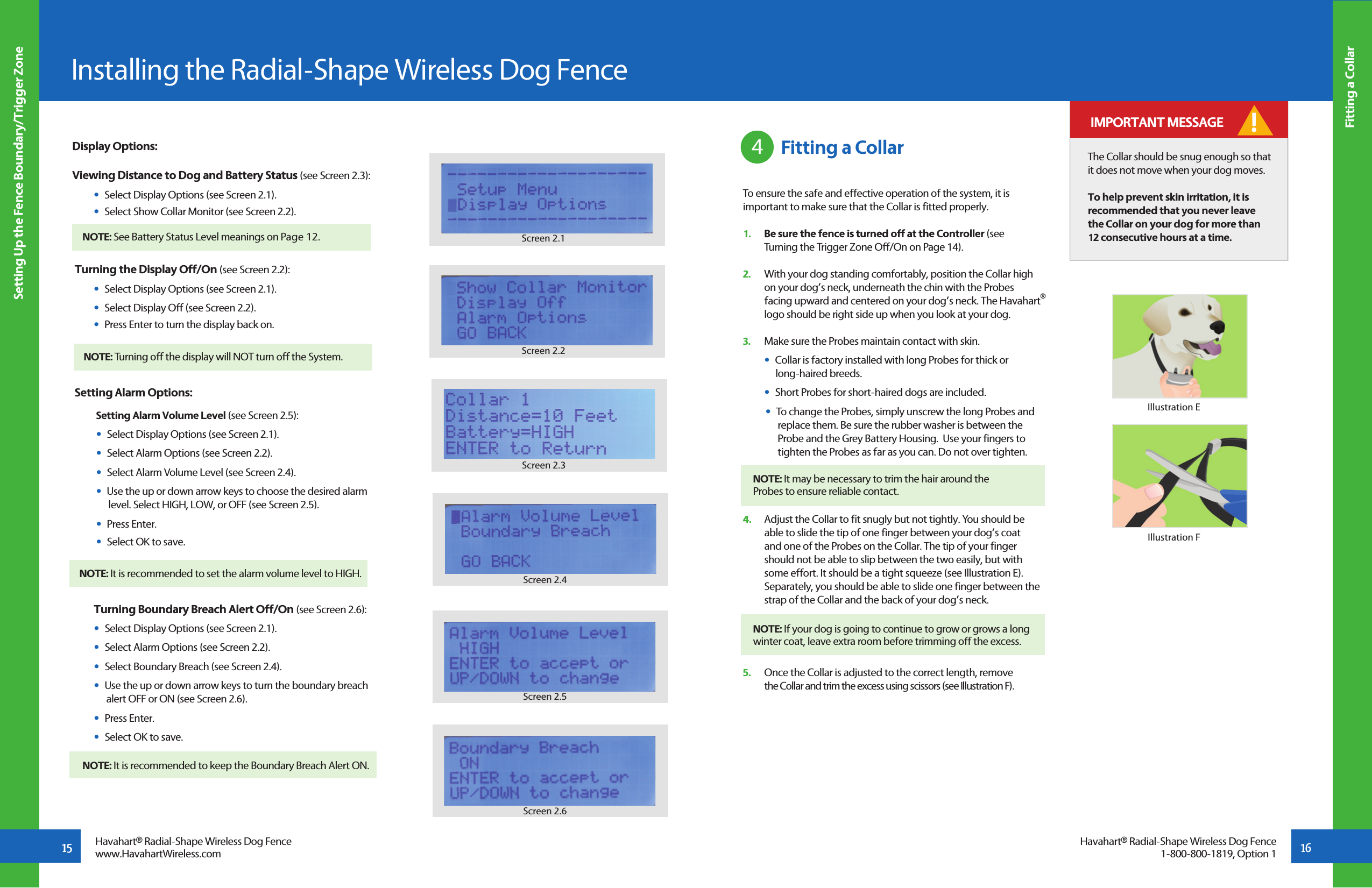 16Fitting a CollarInstalling the Radial-Shape Wireless Dog Fence Setting Up the Fence Boundary/Trigger Zone15 Havahart® Radial-Shape Wireless Dog Fencewww.HavahartWireless.comHavahart® Radial-Shape Wireless Dog Fence1-800-800-1819, Option 1Display Options:Viewing Distance to Dog and Battery Status (see Screen 2.3):  •  Select Display Options (see Screen 2.1).  •  Select Show Collar Monitor (see Screen 2.2).  Turning the Display Off/On (see Screen 2.2):  •  Select Display Options (see Screen 2.1).  •  Select Display Off (see Screen 2.2).   •  Press Enter to turn the display back on.Setting Alarm Options:   Setting Alarm Volume Level (see Screen 2.5):  •  Select Display Options (see Screen 2.1).  •  Select Alarm Options (see Screen 2.2).  •  Select Alarm Volume Level (see Screen 2.4).  •  Use the up or down arrow keys to choose the desired alarm      level. Select HIGH, LOW, or OFF (see Screen 2.5).  •  Press Enter.  •  Select OK to save.   Turning Boundary Breach Alert Off/On (see Screen 2.6):  •  Select Display Options (see Screen 2.1).  •  Select Alarm Options (see Screen 2.2).  •  Select Boundary Breach (see Screen 2.4).  •  Use the up or down arrow keys to turn the boundary breach      alert OFF or ON (see Screen 2.6).  •  Press Enter.  •  Select OK to save.Screen 2.3Screen 2.4Screen 2.5Screen 2.6 Fitting a CollarTo ensure the safe and effective operation of the system, it is important to make sure that the Collar is fitted properly.1.   Be sure the fence is turned off at the Controller (see   Turning the Trigger Zone Off/On on Page 14).2.   With your dog standing comfortably, position the Collar high   on your dog’s neck, underneath the chin with the Probes   facing upward and centered on your dog’s neck. The Havahart®   logo should be right side up when you look at your dog. 3.   Make sure the Probes maintain contact with skin.   •  Collar is factory installed with long Probes for thick or         long-haired breeds.   •  Short Probes for short-haired dogs are included.  •  To change the Probes, simply unscrew the long Probes and      replace them. Be sure the rubber washer is between the     Probe and the Grey Battery Housing.  Use your fingers to        tighten the Probes as far as you can. Do not over tighten. 4.   Adjust the Collar to fit snugly but not tightly. You should be    able to slide the tip of one finger between your dog’s coat   and one of the Probes on the Collar. The tip of your finger   should not be able to slip between the two easily, but with   some effort. It should be a tight squeeze (see Illustration E).      Separately, you should be able to slide one finger between the    strap of the Collar and the back of your dog’s neck.5.   Once the Collar is adjusted to the correct length, remove   the Collar and trim the excess using scissors (see Illustration F).4The Collar should be snug enough so that it does not move when your dog moves.To help prevent skin irritation, it is recommended that you never leave the Collar on your dog for more than 12 consecutive hours at a time.Illustration EIllustration F IMPORTANT MESSAGE !NOTE: It may be necessary to trim the hair around the     Probes to ensure reliable contact.NOTE: If your dog is going to continue to grow or grows a long winter coat, leave extra room before trimming off the excess.   Screen 2.1Screen 2.2NOTE: See Battery Status Level meanings on Page 12. NOTE: Turning off the display will NOT turn off the System.NOTE: It is recommended to set the alarm volume level to HIGH.NOTE: It is recommended to keep the Boundary Breach Alert ON. 