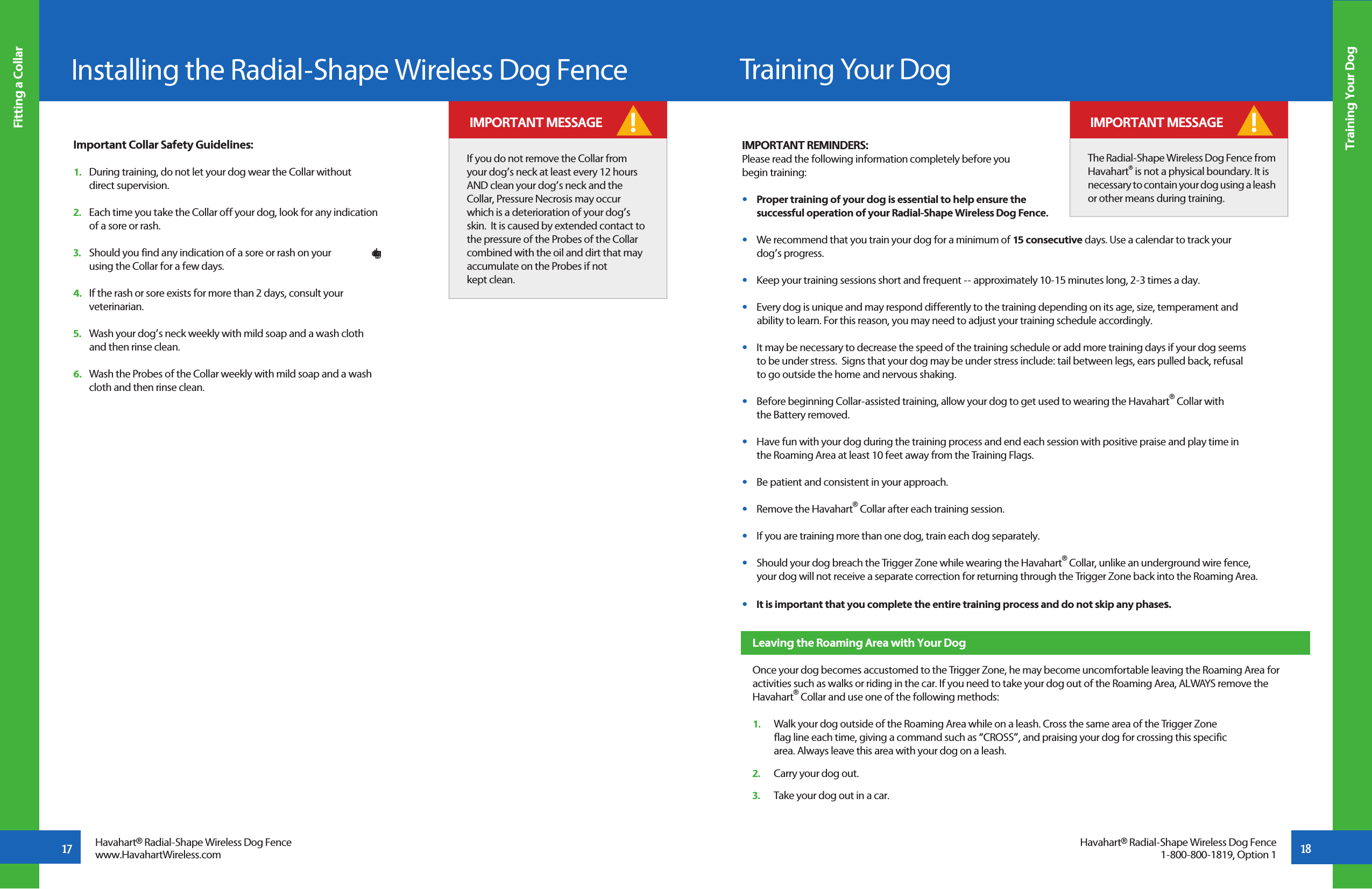 17Installing the Radial-Shape Wireless Dog FenceFitting a CollarHavahart® Radial-Shape Wireless Dog Fencewww.HavahartWireless.com Training Your Dog18Havahart® Radial-Shape Wireless Dog Fence1-800-800-1819, Option 1  Important Collar Safety Guidelines:  1.   During training, do not let your dog wear the Collar without         direct supervision.  2.   Each time you take the Collar off your dog, look for any indication       of a sore or rash.  3.   Should you find any indication of a sore or rash on your   dog, stop       using the Collar for a few days.  4.   If the rash or sore exists for more than 2 days, consult your         veterinarian.  5.   Wash your dog’s neck weekly with mild soap and a wash cloth      and then rinse clean.  6.   Wash the Probes of the Collar weekly with mild soap and a wash         cloth and then rinse clean.If you do not remove the Collar from your dog’s neck at least every 12 hours AND clean your dog’s neck and the Collar, Pressure Necrosis may occur which is a deterioration of your dog’s skin.  It is caused by extended contact to the pressure of the Probes of the Collar combined with the oil and dirt that may accumulate on the Probes if not kept clean.   IMPORTANT MESSAGE !IMPORTANT REMINDERS:Please read the following information completely before you begin training:•   Proper training of your dog is essential to help ensure the   successful operation of your Radial-Shape Wireless Dog Fence.   •   We recommend that you train your dog for a minimum of 15 consecutive days. Use a calendar to track your   dog’s progress.•   Keep your training sessions short and frequent -- approximately 10-15 minutes long, 2-3 times a day.•   Every dog is unique and may respond differently to the training depending on its age, size, temperament and   ability to learn. For this reason, you may need to adjust your training schedule accordingly. •   It may be necessary to decrease the speed of the training schedule or add more training days if your dog seems   to be under stress.  Signs that your dog may be under stress include: tail between legs, ears pulled back, refusal   to go outside the home and nervous shaking.•   Before beginning Collar-assisted training, allow your dog to get used to wearing the Havahart® Collar with   the Battery removed.•   Have fun with your dog during the training process and end each session with positive praise and play time in   the Roaming Area at least 10 feet away from the Training Flags.•   Be patient and consistent in your approach.•   Remove the Havahart® Collar after each training session.•   If you are training more than one dog, train each dog separately. •   Should your dog breach the Trigger Zone while wearing the Havahart® Collar, unlike an underground wire fence,   your dog will not receive a separate correction for returning through the Trigger Zone back into the Roaming Area.•   It is important that you complete the entire training process and do not skip any phases.The Radial-Shape Wireless Dog Fence from Havahart® is not a physical boundary. It is necessary to contain your dog using a leash or other means during training.! IMPORTANT MESSAGETraining Your DogLeaving the Roaming Area with Your DogOnce your dog becomes accustomed to the Trigger Zone, he may become uncomfortable leaving the Roaming Area for activities such as walks or riding in the car. If you need to take your dog out of the Roaming Area, ALWAYS remove the Havahart® Collar and use one of the following methods:1.   Walk your dog outside of the Roaming Area while on a leash. Cross the same area of the Trigger Zone   flag line each time, giving a command such as “CROSS”, and praising your dog for crossing this specific    area. Always leave this area with your dog on a leash. 2.   Carry your dog out.3.   Take your dog out in a car.
