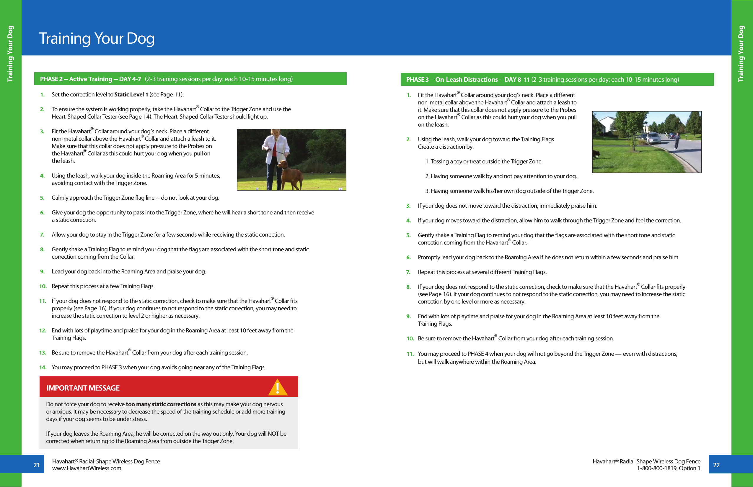21 22Training Your DogTraining Your DogTraining Your DogHavahart® Radial-Shape Wireless Dog Fencewww.HavahartWireless.comHavahart® Radial-Shape Wireless Dog Fence1-800-800-1819, Option 1PHASE 2 -- Active Training -- DAY 4-7   (2-3 training sessions per day: each 10-15 minutes long)1.   Set the correction level to Static Level 1 (see Page 11).2.   To ensure the system is working properly, take the Havahart® Collar to the Trigger Zone and use the   Heart-Shaped Collar Tester (see Page 14). The Heart-Shaped Collar Tester should light up. 3.   Fit the Havahart® Collar around your dog’s neck. Place a different   non-metal collar above the Havahart® Collar and attach a leash to it.   Make sure that this collar does not apply pressure to the Probes on   the Havahart® Collar as this could hurt your dog when you pull on   the leash.   4.   Using the leash, walk your dog inside the Roaming Area for 5 minutes,   avoiding contact with the Trigger Zone. 5.   Calmly approach the Trigger Zone flag line -- do not look at your dog.6.   Give your dog the opportunity to pass into the Trigger Zone, where he will hear a short tone and then receive   a static correction. 7.   Allow your dog to stay in the Trigger Zone for a few seconds while receiving the static correction.8.   Gently shake a Training Flag to remind your dog that the flags are associated with the short tone and static   correction coming from the Collar.9.   Lead your dog back into the Roaming Area and praise your dog. 10.   Repeat this process at a few Training Flags.11.   If your dog does not respond to the static correction, check to make sure that the Havahart® Collar fits   properly (see Page 16). If your dog continues to not respond to the static correction, you may need to   increase the static correction to level 2 or higher as necessary.12.   End with lots of playtime and praise for your dog in the Roaming Area at least 10 feet away from the   Training Flags.13.   Be sure to remove the Havahart® Collar from your dog after each training session.14.   You may proceed to PHASE 3 when your dog avoids going near any of the Training Flags.PHASE 3 -- On-Leash Distractions -- DAY 8-11 (2-3 training sessions per day: each 10-15 minutes long)1.   Fit the Havahart® Collar around your dog’s neck. Place a different   non-metal collar above the Havahart® Collar and attach a leash to   it. Make sure that this collar does not apply pressure to the Probes   on the Havahart® Collar as this could hurt your dog when you pull   on the leash.   2.   Using the leash, walk your dog toward the Training Flags.   Create a distraction by:  1. Tossing a toy or treat outside the Trigger Zone.2. Having someone walk by and not pay attention to your dog.3. Having someone walk his/her own dog outside of the Trigger Zone. 3.   If your dog does not move toward the distraction, immediately praise him.4.   If your dog moves toward the distraction, allow him to walk through the Trigger Zone and feel the correction. 5.   Gently shake a Training Flag to remind your dog that the flags are associated with the short tone and static    correction coming from the Havahart® Collar.6.   Promptly lead your dog back to the Roaming Area if he does not return within a few seconds and praise him.7.   Repeat this process at several different Training Flags.8.   If your dog does not respond to the static correction, check to make sure that the Havahart® Collar fits properly    (see Page 16). If your dog continues to not respond to the static correction, you may need to increase the static    correction by one level or more as necessary.9.   End with lots of playtime and praise for your dog in the Roaming Area at least 10 feet away from the   Training Flags.10.   Be sure to remove the Havahart® Collar from your dog after each training session.11.   You may proceed to PHASE 4 when your dog will not go beyond the Trigger Zone — even with distractions,   but will walk anywhere within the Roaming Area.! IMPORTANT MESSAGEDo not force your dog to receive too many static corrections as this may make your dog nervous or anxious. It may be necessary to decrease the speed of the training schedule or add more training days if your dog seems to be under stress.If your dog leaves the Roaming Area, he will be corrected on the way out only. Your dog will NOT be corrected when returning to the Roaming Area from outside the Trigger Zone.