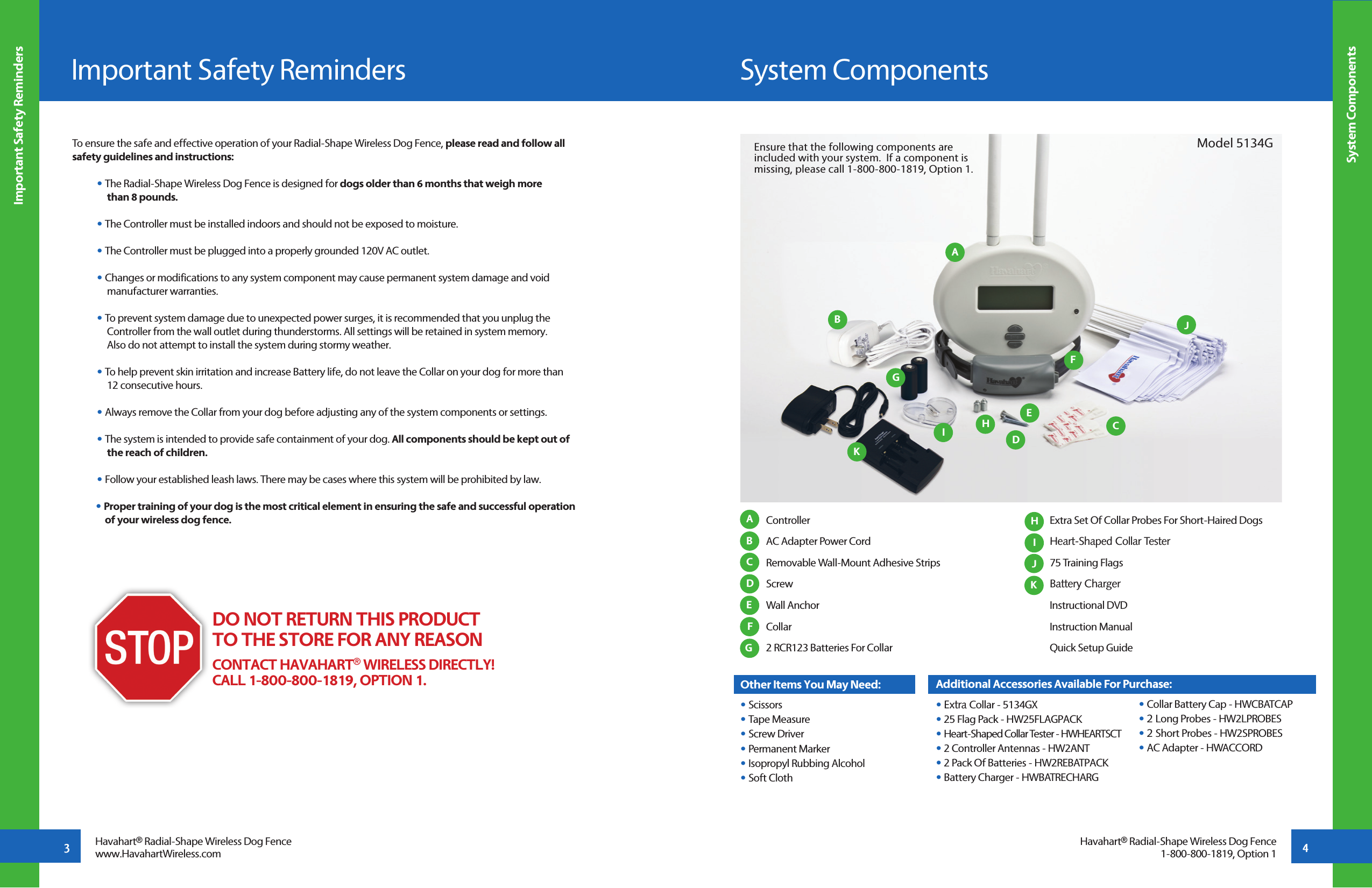 To ensure the safe and effective operation of your Radial-Shape Wireless Dog Fence, please read and follow all safety guidelines and instructions:• The Radial-Shape Wireless Dog Fence is designed for dogs older than 6 months that weigh more   than 8 pounds. • The Controller must be installed indoors and should not be exposed to moisture.• The Controller must be plugged into a properly grounded 120V AC outlet.• Changes or modifications to any system component may cause permanent system damage and void        manufacturer warranties.• To prevent system damage due to unexpected power surges, it is recommended that you unplug the   Controller from the wall outlet during thunderstorms. All settings will be retained in system memory.   Also do not attempt to install the system during stormy weather. • To help prevent skin irritation and increase Battery life, do not leave the Collar on your dog for more than   12 consecutive hours. • Always remove the Collar from your dog before adjusting any of the system components or settings. • The system is intended to provide safe containment of your dog. All components should be kept out of   the reach of children.• Follow your established leash laws. There may be cases where this system will be prohibited by law.• Proper training of your dog is the most critical element in ensuring the safe and successful operation  of your wireless dog fence.  Controller AC Adapter Power Cord  Removable Wall-Mount Adhesive Strips Screw Wall Anchor Collar   2 RCR123 Batteries For CollarOther Items You May Need:• Scissors• Tape Measure• Screw Driver• Permanent Marker• Isopropyl Rubbing Alcohol• Soft Cloth  Extra Set Of Collar Probes For Short-Haired Dogs  Heart-Shaped Collar Tester 75 Training Flags Battery Charger Instructional DVD Instruction Manual Quick Setup Guide     System ComponentsImportant Safety Reminders System Components Important Safety Reminders3 4AAIBJCDEFGHBCDEFGHKJHavahart® Radial-Shape Wireless Dog Fencewww.HavahartWireless.comDO NOT RETURN THIS PRODUCT TO THE STORE FOR ANY REASONCONTACT HAVAHART® WIRELESS DIRECTLY!CALL 1-800-800-1819, OPTION 1.Model 5134GAdditional Accessories Available For Purchase:• Extra Collar - 5134GX• 25 Flag Pack - HW25FLAGPACK• Heart-Shaped Collar Tester - HWHEARTSCT• 2 Controller Antennas - HW2ANT• 2 Pack Of Batteries - HW2REBATPACK• Battery Charger - HWBATRECHARG • Collar Battery Cap - HWCBATCAP • 2 Long Probes - HW2LPROBES • 2 Short Probes - HW2SPROBES • AC Adapter - HWACCORDHavahart® Radial-Shape Wireless Dog Fence1-800-800-1819, Option 1Ensure that the following components are included with your system.  If a component is missing, please call 1-800-800-1819, Option 1.KI