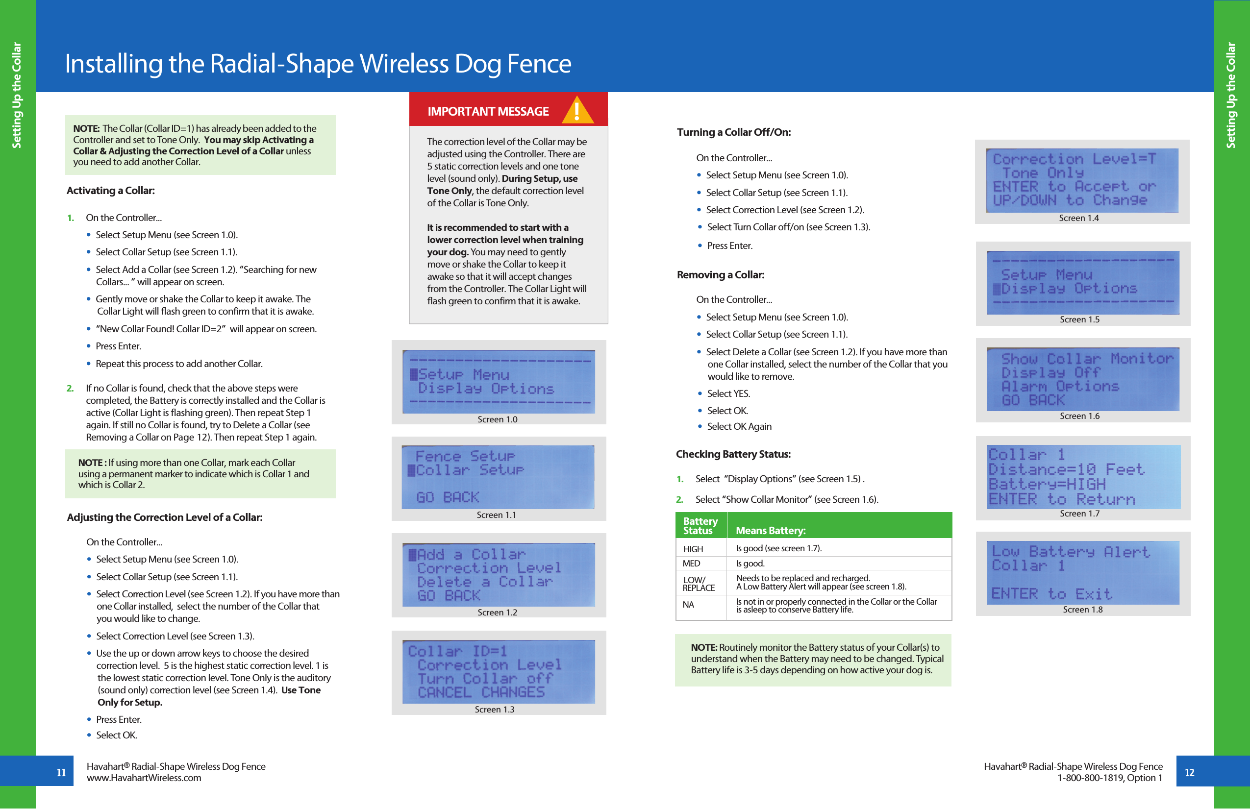 11 12Setting Up the CollarSetting Up the CollarInstalling the Radial-Shape Wireless Dog FenceHavahart® Radial-Shape Wireless Dog Fencewww.HavahartWireless.comHavahart® Radial-Shape Wireless Dog Fence1-800-800-1819, Option 1Screen 1.0Screen 1.2Screen 1.1The correction level of the Collar may be adjusted using the Controller. There are 5 static correction levels and one tone level (sound only). During Setup, use Tone Only, the default correction level of the Collar is Tone Only.It is recommended to start with a lower correction level when training your dog. You may need to gently move or shake the Collar to keep it awake so that it will accept changes from the Controller. The Collar Light will flash green to confirm that it is awake. ! IMPORTANT MESSAGE     NOTE : If using more than one Collar, mark each Collar        using a permanent marker to indicate which is Collar 1 and       which is Collar 2.  Activating a Collar:1.   On the Controller...  •  Select Setup Menu (see Screen 1.0).  •  Select Collar Setup (see Screen 1.1).  •  Select Add a Collar (see Screen 1.2). “Searching for new      Collars... ” will appear on screen.  •  Gently move or shake the Collar to keep it awake. The       Collar Light will flash green to confirm that it is awake.  •  “New Collar Found! Collar ID=2”  will appear on screen.  •  Press Enter.  •  Repeat this process to add another Collar.2.   If no Collar is found, check that the above steps were      completed, the Battery is correctly installed and the Collar is   active (Collar Light is flashing green). Then repeat Step 1      again. If still no Collar is found, try to Delete a Collar (see      Removing a Collar on Page 12). Then repeat Step 1 again.  Adjusting the Correction Level of a Collar:    On the Controller...  •  Select Setup Menu (see Screen 1.0).  •  Select Collar Setup (see Screen 1.1).  •  Select Correction Level (see Screen 1.2). If you have more than     one Collar installed,  select the number of the Collar that     you would like to change.  •  Select Correction Level (see Screen 1.3).  •  Use the up or down arrow keys to choose the desired        correction level.  5 is the highest static correction level. 1 is          the lowest static correction level. Tone Only is the auditory       (sound only) correction level (see Screen 1.4).  Use Tone      Only for Setup.  •  Press Enter.  •  Select OK.Screen 1.3Turning a Collar Off/On: On the Controller...  •  Select Setup Menu (see Screen 1.0).  •  Select Collar Setup (see Screen 1.1).  •  Select Correction Level (see Screen 1.2).  •  Select Turn Collar off/on (see Screen 1.3).  •  Press Enter.Removing a Collar:    On the Controller...  •  Select Setup Menu (see Screen 1.0).  •  Select Collar Setup (see Screen 1.1).  •  Select Delete a Collar (see Screen 1.2). If you have more than        one Collar installed, select the number of the Collar that you        would like to remove.       •  Select YES.  •  Select OK.   •  Select OK AgainScreen 1.4Is good (see screen 1.7). Is good. Needs to be replaced and recharged.  A Low Battery Alert will appear (see screen 1.8). Is not in or properly connected in the Collar or the Collar  is asleep to conserve Battery life. Checking Battery Status: 1.   Select  “Display Options” (see Screen 1.5) .2.   Select “Show Collar Monitor” (see Screen 1.6).   Battery    Status           Means Battery:          HIGH      MED             LOW/  REPLACE  NANOTE: Routinely monitor the Battery status of your Collar(s) to understand when the Battery may need to be changed. Typical Battery life is 3-5 days depending on how active your dog is. Screen 1.6Screen 1.5Screen 1.7Screen 1.8NOTE:  The Collar (Collar ID=1) has already been added to the Controller and set to Tone Only.  You may skip Activating a Collar &amp; Adjusting the Correction Level of a Collar unless you need to add another Collar.