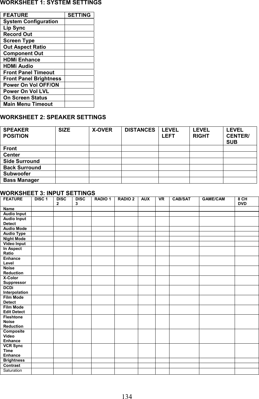  134WORKSHEET 1: SYSTEM SETTINGS  FEATURE SETTING System Configuration   Lip Sync   Record Out   Screen Type   Out Aspect Ratio   Component Out   HDMi Enhance   HDMi Audio   Front Panel Timeout   Front Panel Brightness   Power On Vol OFF/ON   Power On Vol LVL   On Screen Status   Main Menu Timeout    WORKSHEET 2: SPEAKER SETTINGS  SPEAKER POSITION SIZE X-OVER DISTANCES LEVEL LEFT LEVEL RIGHT LEVEL CENTER/ SUB Front       Center       Side Surround             Back Surround             Subwoofer            Bass Manager              WORKSHEET 3: INPUT SETTINGS FEATURE  DISC 1   DISC 2 DISC 3 RADIO 1 RADIO 2 AUX  VR  CAB/SAT  GAME/CAM  8 CH DVD Name                 Audio Input                Audio Input Detect                Audio Mode                Audio Type                Night Mode                Video Input                In Aspect Ratio                Enhance Level                Noise Reduction                X-Color Suppressor                DCDi Interpolation                Film Mode Detect                Film Mode Edit Detect                Fleshtone Noise Reduction                Composite Video Enhance                VCR Sync Time Enhance                Brightness                Contrast                Saturation                