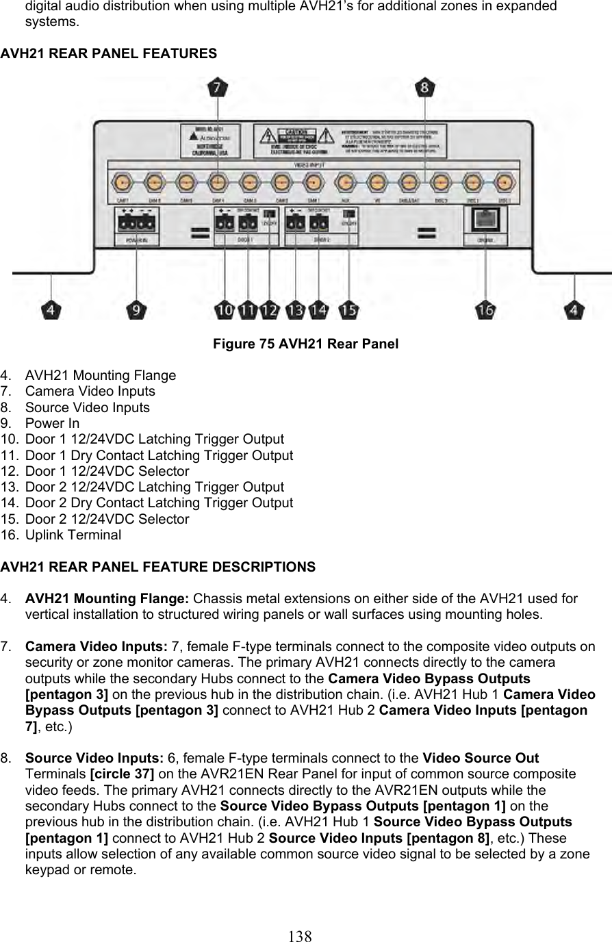  138digital audio distribution when using multiple AVH21’s for additional zones in expanded systems.  AVH21 REAR PANEL FEATURES    Figure 75 AVH21 Rear Panel  4. AVH21 Mounting Flange 7.  Camera Video Inputs 8.  Source Video Inputs 9. Power In 10.  Door 1 12/24VDC Latching Trigger Output 11.  Door 1 Dry Contact Latching Trigger Output 12.  Door 1 12/24VDC Selector 13.  Door 2 12/24VDC Latching Trigger Output 14.  Door 2 Dry Contact Latching Trigger Output 15.  Door 2 12/24VDC Selector 16. Uplink Terminal  AVH21 REAR PANEL FEATURE DESCRIPTIONS  4.  AVH21 Mounting Flange: Chassis metal extensions on either side of the AVH21 used for vertical installation to structured wiring panels or wall surfaces using mounting holes.  7.  Camera Video Inputs: 7, female F-type terminals connect to the composite video outputs on security or zone monitor cameras. The primary AVH21 connects directly to the camera outputs while the secondary Hubs connect to the Camera Video Bypass Outputs [pentagon 3] on the previous hub in the distribution chain. (i.e. AVH21 Hub 1 Camera Video Bypass Outputs [pentagon 3] connect to AVH21 Hub 2 Camera Video Inputs [pentagon 7], etc.)  8.  Source Video Inputs: 6, female F-type terminals connect to the Video Source Out Terminals [circle 37] on the AVR21EN Rear Panel for input of common source composite video feeds. The primary AVH21 connects directly to the AVR21EN outputs while the secondary Hubs connect to the Source Video Bypass Outputs [pentagon 1] on the previous hub in the distribution chain. (i.e. AVH21 Hub 1 Source Video Bypass Outputs [pentagon 1] connect to AVH21 Hub 2 Source Video Inputs [pentagon 8], etc.) These inputs allow selection of any available common source video signal to be selected by a zone keypad or remote.  