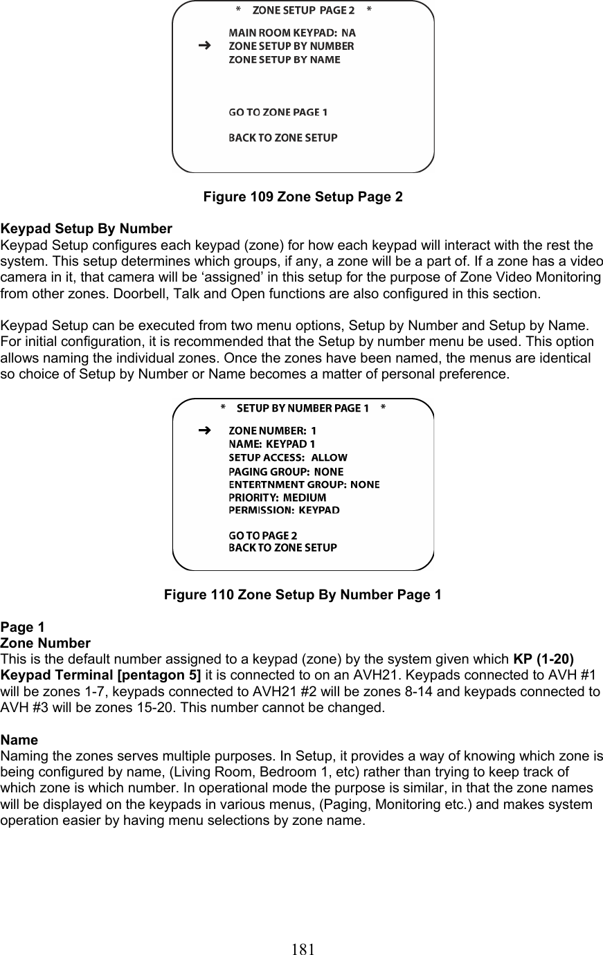  181  Figure 109 Zone Setup Page 2  Keypad Setup By Number Keypad Setup configures each keypad (zone) for how each keypad will interact with the rest the system. This setup determines which groups, if any, a zone will be a part of. If a zone has a video camera in it, that camera will be ‘assigned’ in this setup for the purpose of Zone Video Monitoring from other zones. Doorbell, Talk and Open functions are also configured in this section.  Keypad Setup can be executed from two menu options, Setup by Number and Setup by Name. For initial configuration, it is recommended that the Setup by number menu be used. This option allows naming the individual zones. Once the zones have been named, the menus are identical so choice of Setup by Number or Name becomes a matter of personal preference.    Figure 110 Zone Setup By Number Page 1  Page 1 Zone Number This is the default number assigned to a keypad (zone) by the system given which KP (1-20) Keypad Terminal [pentagon 5] it is connected to on an AVH21. Keypads connected to AVH #1 will be zones 1-7, keypads connected to AVH21 #2 will be zones 8-14 and keypads connected to AVH #3 will be zones 15-20. This number cannot be changed.  Name Naming the zones serves multiple purposes. In Setup, it provides a way of knowing which zone is being configured by name, (Living Room, Bedroom 1, etc) rather than trying to keep track of which zone is which number. In operational mode the purpose is similar, in that the zone names will be displayed on the keypads in various menus, (Paging, Monitoring etc.) and makes system operation easier by having menu selections by zone name.     