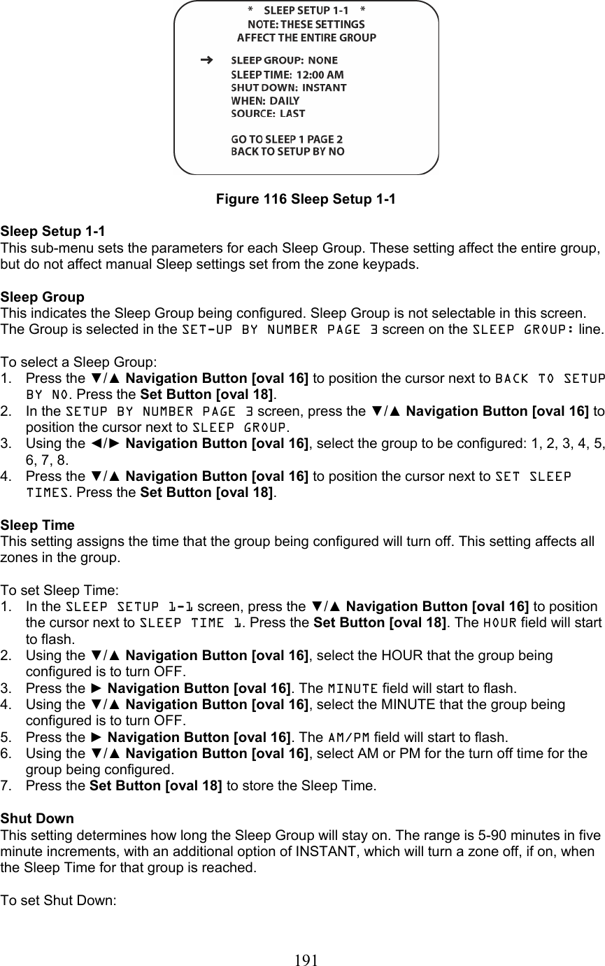  191  Figure 116 Sleep Setup 1-1  Sleep Setup 1-1 This sub-menu sets the parameters for each Sleep Group. These setting affect the entire group, but do not affect manual Sleep settings set from the zone keypads.  Sleep Group This indicates the Sleep Group being configured. Sleep Group is not selectable in this screen. The Group is selected in the SET-UP BY NUMBER PAGE 3 screen on the SLEEP GROUP: line.  To select a Sleep Group: 1. Press the ▼/▲ Navigation Button [oval 16] to position the cursor next to BACK TO SETUP BY NO. Press the Set Button [oval 18]. 2. In the SETUP BY NUMBER PAGE 3 screen, press the ▼/▲ Navigation Button [oval 16] to position the cursor next to SLEEP GROUP. 3. Using the ◄/► Navigation Button [oval 16], select the group to be configured: 1, 2, 3, 4, 5, 6, 7, 8. 4. Press the ▼/▲ Navigation Button [oval 16] to position the cursor next to SET SLEEP TIMES. Press the Set Button [oval 18].  Sleep Time This setting assigns the time that the group being configured will turn off. This setting affects all zones in the group.  To set Sleep Time: 1. In the SLEEP SETUP 1-1 screen, press the ▼/▲ Navigation Button [oval 16] to position the cursor next to SLEEP TIME 1. Press the Set Button [oval 18]. The HOUR field will start to flash. 2. Using the ▼/▲ Navigation Button [oval 16], select the HOUR that the group being configured is to turn OFF. 3. Press the ► Navigation Button [oval 16]. The MINUTE field will start to flash. 4. Using the ▼/▲ Navigation Button [oval 16], select the MINUTE that the group being configured is to turn OFF. 5. Press the ► Navigation Button [oval 16]. The AM/PM field will start to flash. 6. Using the ▼/▲ Navigation Button [oval 16], select AM or PM for the turn off time for the group being configured. 7. Press the Set Button [oval 18] to store the Sleep Time.  Shut Down This setting determines how long the Sleep Group will stay on. The range is 5-90 minutes in five minute increments, with an additional option of INSTANT, which will turn a zone off, if on, when the Sleep Time for that group is reached.  To set Shut Down: 