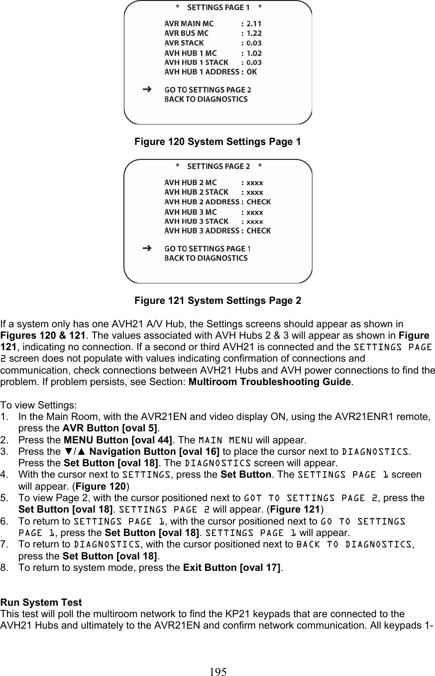  195   Figure 120 System Settings Page 1    Figure 121 System Settings Page 2  If a system only has one AVH21 A/V Hub, the Settings screens should appear as shown in Figures 120 &amp; 121. The values associated with AVH Hubs 2 &amp; 3 will appear as shown in Figure 121, indicating no connection. If a second or third AVH21 is connected and the SETTINGS PAGE 2 screen does not populate with values indicating confirmation of connections and communication, check connections between AVH21 Hubs and AVH power connections to find the problem. If problem persists, see Section: Multiroom Troubleshooting Guide.  To view Settings: 1.  In the Main Room, with the AVR21EN and video display ON, using the AVR21ENR1 remote, press the AVR Button [oval 5]. 2. Press the MENU Button [oval 44]. The MAIN MENU will appear. 3. Press the ▼/▲ Navigation Button [oval 16] to place the cursor next to DIAGNOSTICS. Press the Set Button [oval 18]. The DIAGNOSTICS screen will appear. 4.  With the cursor next to SETTINGS, press the Set Button. The SETTINGS PAGE 1 screen will appear. (Figure 120) 5.  To view Page 2, with the cursor positioned next to GOT TO SETTINGS PAGE 2, press the Set Button [oval 18]. SETTINGS PAGE 2 will appear. (Figure 121) 6.  To return to SETTINGS PAGE 1, with the cursor positioned next to GO TO SETTINGS PAGE 1, press the Set Button [oval 18]. SETTINGS PAGE 1 will appear. 7.  To return to DIAGNOSTICS, with the cursor positioned next to BACK TO DIAGNOSTICS, press the Set Button [oval 18]. 8.  To return to system mode, press the Exit Button [oval 17].   Run System Test This test will poll the multiroom network to find the KP21 keypads that are connected to the AVH21 Hubs and ultimately to the AVR21EN and confirm network communication. All keypads 1-