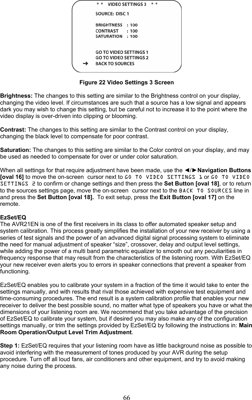  66  Figure 22 Video Settings 3 Screen  Brightness: The changes to this setting are similar to the Brightness control on your display, changing the video level. If circumstances are such that a source has a low signal and appears dark you may wish to change this setting, but be careful not to increase it to the point where the video display is over-driven into clipping or blooming.  Contrast: The changes to this setting are similar to the Contrast control on your display, changing the black level to compensate for poor contrast.  Saturation: The changes to this setting are similar to the Color control on your display, and may be used as needed to compensate for over or under color saturation.  When all settings for that require adjustment have been made, use the ◄/►Navigation Buttons [oval 16] to move the on-screen cursor next to GO TO VIDEO SETTINGS 1 or GO TO VIDEO SETTINGS 2 to confirm or change settings and then press the Set Button [oval 18], or to return to the sources settings page, move the on-screen cursor next to the BACK TO SOURCES line in and press the Set Button [oval 18].  To exit setup, press the Exit Button [oval 17] on the remote.  EzSet/EQ The AVR21EN is one of the first receivers in its class to offer automated speaker setup and system calibration. This process greatly simplifies the installation of your new receiver by using a series of test signals and the power of an advanced digital signal processing system to eliminate the need for manual adjustment of speaker “size”, crossover, delay and output level settings, while adding the power of a multi band parametric equalizer to smooth out any peculiarities in frequency response that may result from the characteristics of the listening room. With EzSet/EQ your new receiver even alerts you to errors in speaker connections that prevent a speaker from functioning.  EzSet/EQ enables you to calibrate your system in a fraction of the time it would take to enter the settings manually, and with results that rival those achieved with expensive test equipment and time-consuming procedures. The end result is a system calibration profile that enables your new receiver to deliver the best possible sound, no matter what type of speakers you have or what the dimensions of your listening room are. We recommend that you take advantage of the precision of EzSet/EQ to calibrate your system, but if desired you may also make any of the configuration settings manually, or trim the settings provided by EzSet/EQ by following the instructions in: Main Room Operation/Output Level Trim Adjustment.  Step 1: EzSet/EQ requires that your listening room have as little background noise as possible to avoid interfering with the measurement of tones produced by your AVR during the setup procedure. Turn off all loud fans, air conditioners and other equipment, and try to avoid making any noise during the process.  