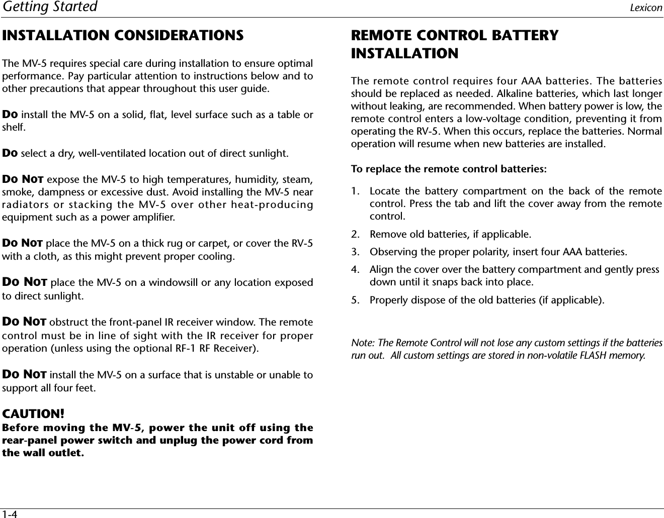 Getting Started Lexicon1-4INSTALLATION CONSIDERATIONSThe MV-5 requires special care during installation to ensure optimalperformance. Pay particular attention to instructions below and toother precautions that appear throughout this user guide.DO install the MV-5 on a solid, flat, level surface such as a table orshelf. DO select a dry, well-ventilated location out of direct sunlight.DO NOT expose the MV-5 to high temperatures, humidity, steam,smoke, dampness or excessive dust. Avoid installing the MV-5 nearradiators or stacking the MV-5 over other heat-producingequipment such as a power amplifier.DO NOT place the MV-5 on a thick rug or carpet, or cover the RV-5with a cloth, as this might prevent proper cooling.DO NOT place the MV-5 on a windowsill or any location exposedto direct sunlight.DO NOT obstruct the front-panel IR receiver window. The remotecontrol must be in line of sight with the IR receiver for properoperation (unless using the optional RF-1 RF Receiver).DO NOT install the MV-5 on a surface that is unstable or unable tosupport all four feet.CAUTION! Before moving the MV-5, power the unit off using therear-panel power switch and unplug the power cord fromthe wall outlet.REMOTE CONTROL BATTERY INSTALLATIONThe remote control requires four AAA batteries. The batteriesshould be replaced as needed. Alkaline batteries, which last longerwithout leaking, are recommended. When battery power is low, theremote control enters a low-voltage condition, preventing it fromoperating the RV-5. When this occurs, replace the batteries. Normaloperation will resume when new batteries are installed.To replace the remote control batteries:1. Locate the battery compartment on the back of the remotecontrol. Press the tab and lift the cover away from the remotecontrol. 2. Remove old batteries, if applicable.3. Observing the proper polarity, insert four AAA batteries.4. Align the cover over the battery compartment and gently press down until it snaps back into place.5. Properly dispose of the old batteries (if applicable).Note: The Remote Control will not lose any custom settings if the batteriesrun out.  All custom settings are stored in non-volatile FLASH memory. 