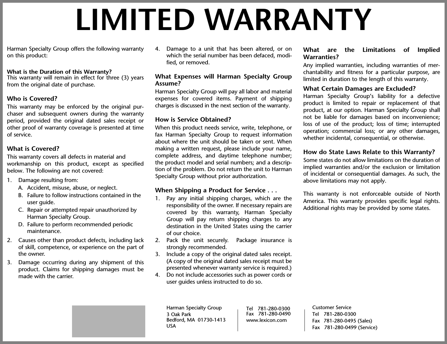 Harman Specialty Group offers the following warrantyon this product:What is the Duration of this Warranty?This warranty will remain in effect for three (3) yearsfrom the original date of purchase.Who is Covered?This warranty may be enforced by the original pur-chaser and subsequent owners during the warrantyperiod, provided the original dated sales receipt orother proof of warranty coverage is presented at timeof service.What is Covered?This warranty covers all defects in material andworkmanship on this product, except as specifiedbelow. The following are not covered:1. Damage resulting from:A. Accident, misuse, abuse, or neglect.B. Failure to follow instructions contained in the user guide.C. Repair or attempted repair unauthorized by Harman Specialty Group.D. Failure to perform recommended periodic maintenance.2. Causes other than product defects, including lackof skill, competence, or experience on the part ofthe owner.3. Damage occurring during any shipment of thisproduct. Claims for shipping damages must bemade with the carrier.4. Damage to a unit that has been altered, or onwhich the serial number has been defaced, modi-fied, or removed.What Expenses will Harman Specialty GroupAssume?Harman Specialty Group will pay all labor and materialexpenses for covered items. Payment of shippingcharges is discussed in the next section of the warranty.How is Service Obtained?When this product needs service, write, telephone, orfax Harman Specialty Group to request informationabout where the unit should be taken or sent. Whenmaking a written request, please include your name,complete address, and daytime telephone number;the product model and serial numbers; and a descrip-tion of the problem. Do not return the unit to HarmanSpecialty Group without prior authorization.When Shipping a Product for Service . . .1. Pay any initial shipping charges, which are theresponsibility of the owner. If necessary repairs arecovered by this warranty, Harman SpecialtyGroup will pay return shipping charges to anydestination in the United States using the carrierof our choice.2. Pack the unit securely.  Package insurance isstrongly recommended.3. Include a copy of the original dated sales receipt.(A copy of the original dated sales receipt must bepresented whenever warranty service is required.)4. Do not include accessories such as power cords oruser guides unless instructed to do so.What are the Limitations of ImpliedWarranties?Any implied warranties, including warranties of mer-chantability and fitness for a particular purpose, arelimited in duration to the length of this warranty.What Certain Damages are Excluded?Harman Specialty Group’s liability for a defectiveproduct is limited to repair or replacement of thatproduct, at our option. Harman Specialty Group shallnot be liable for damages based on inconvenience;loss of use of the product; loss of time; interruptedoperation; commercial loss; or any other damages,whether incidental, consequential, or otherwise.How do State Laws Relate to this Warranty?Some states do not allow limitations on the duration ofimplied warranties and/or the exclusion or limitationof incidental or consequential damages. As such, theabove limitations may not apply. This warranty is not enforceable outside of NorthAmerica. This warranty provides specific legal rights.Additional rights may be provided by some states.LIMITED WARRANTYHarman Specialty Group3 Oak ParkBedford, MA  01730-1413 USACustomer ServiceTel 781-280-0300Fax 781-280-0495 (Sales)Fax   781-280-0499 (Service)Tel 781-280-0300Fax   781-280-0490www.lexicon.com