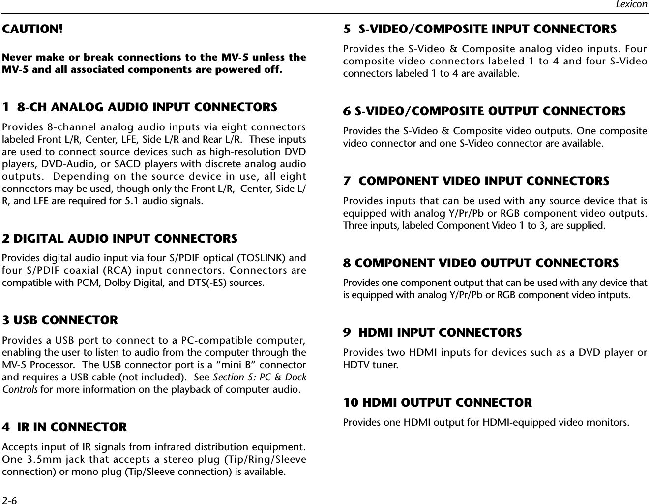 Lexicon2-6CAUTION! Never make or break connections to the MV-5 unless theMV-5 and all associated components are powered off.1  8-CH ANALOG AUDIO INPUT CONNECTORSProvides 8-channel analog audio inputs via eight connectorslabeled Front L/R, Center, LFE, Side L/R and Rear L/R.  These inputsare used to connect source devices such as high-resolution DVDplayers, DVD-Audio, or SACD players with discrete analog audiooutputs.  Depending on the source device in use, all eightconnectors may be used, though only the Front L/R,  Center, Side L/R, and LFE are required for 5.1 audio signals.2 DIGITAL AUDIO INPUT CONNECTORS Provides digital audio input via four S/PDIF optical (TOSLINK) andfour S/PDIF coaxial (RCA) input connectors. Connectors arecompatible with PCM, Dolby Digital, and DTS(-ES) sources.3 USB CONNECTORProvides a USB port to connect to a PC-compatible computer,enabling the user to listen to audio from the computer through theMV-5 Processor.  The USB connector port is a “mini B” connectorand requires a USB cable (not included).  See Section 5: PC &amp; DockControls for more information on the playback of computer audio.4  IR IN CONNECTORAccepts input of IR signals from infrared distribution equipment.One 3.5mm jack that accepts a stereo plug (Tip/Ring/Sleeveconnection) or mono plug (Tip/Sleeve connection) is available.5  S-VIDEO/COMPOSITE INPUT CONNECTORSProvides the S-Video &amp; Composite analog video inputs. Fourcomposite video connectors labeled 1 to 4 and four S-Videoconnectors labeled 1 to 4 are available.6 S-VIDEO/COMPOSITE OUTPUT CONNECTORSProvides the S-Video &amp; Composite video outputs. One compositevideo connector and one S-Video connector are available.7  COMPONENT VIDEO INPUT CONNECTORSProvides inputs that can be used with any source device that isequipped with analog Y/Pr/Pb or RGB component video outputs.Three inputs, labeled Component Video 1 to 3, are supplied.8 COMPONENT VIDEO OUTPUT CONNECTORSProvides one component output that can be used with any device thatis equipped with analog Y/Pr/Pb or RGB component video intputs.  9  HDMI INPUT CONNECTORSProvides two HDMI inputs for devices such as a DVD player orHDTV tuner.10 HDMI OUTPUT CONNECTORProvides one HDMI output for HDMI-equipped video monitors.