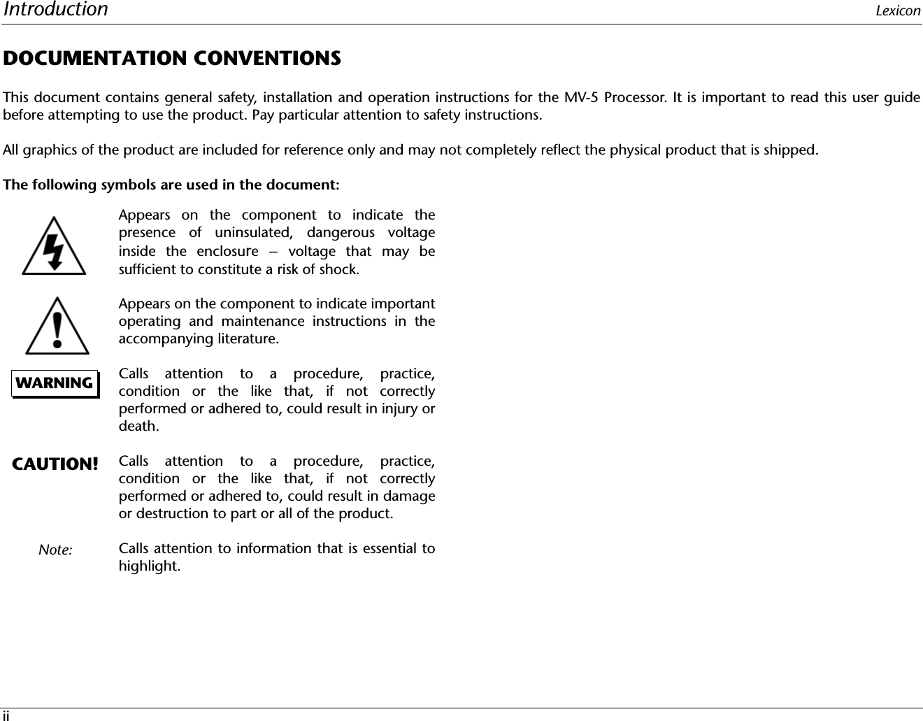 Introduction LexiconiiDOCUMENTATION CONVENTIONSThis document contains general safety, installation and operation instructions for the MV-5 Processor. It is important to read this user guidebefore attempting to use the product. Pay particular attention to safety instructions.All graphics of the product are included for reference only and may not completely reflect the physical product that is shipped.The following symbols are used in the document:Appears on the component to indicate thepresence of uninsulated, dangerous voltageinside the enclosure – voltage that may besufficient to constitute a risk of shock.Appears on the component to indicate importantoperating and maintenance instructions in theaccompanying literature.Calls attention to a procedure, practice,condition or the like that, if not correctlyperformed or adhered to, could result in injury ordeath.Calls attention to a procedure, practice,condition or the like that, if not correctlyperformed or adhered to, could result in damageor destruction to part or all of the product.Calls attention to information that is essential tohighlight.WARNINGCAUTION!Note: