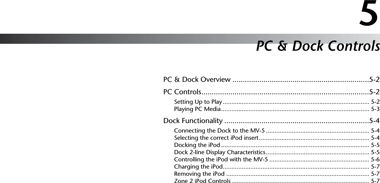 5PC &amp; Dock ControlsPC &amp; Dock Overview ..................................................................5-2PC Controls.................................................................................5-2Setting Up to Play..................................................................................... 5-2Playing PC Media...................................................................................... 5-3Dock Functionality ......................................................................5-4Connecting the Dock to the MV-5 ............................................................ 5-4Selecting the correct iPod insert................................................................ 5-4Docking the iPod ...................................................................................... 5-5Dock 2-line Display Characteristics............................................................ 5-5Controlling the iPod with the MV-5 .......................................................... 5-6Charging the iPod..................................................................................... 5-7Removing the iPod ................................................................................... 5-7Zone 2 iPod Controls ................................................................................ 5-7