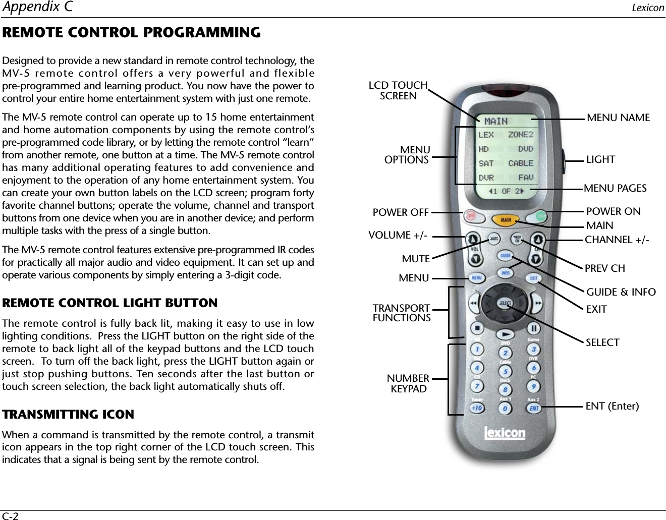 Appendix C LexiconC-2REMOTE CONTROL PROGRAMMINGDesigned to provide a new standard in remote control technology, theMV-5 remote control offers a very powerful and flexiblepre-programmed and learning product. You now have the power tocontrol your entire home entertainment system with just one remote.The MV-5 remote control can operate up to 15 home entertainmentand home automation components by using the remote control’spre-programmed code library, or by letting the remote control “learn”from another remote, one button at a time. The MV-5 remote controlhas many additional operating features to add convenience andenjoyment to the operation of any home entertainment system. Youcan create your own button labels on the LCD screen; program fortyfavorite channel buttons; operate the volume, channel and transportbuttons from one device when you are in another device; and performmultiple tasks with the press of a single button.The MV-5 remote control features extensive pre-programmed IR codesfor practically all major audio and video equipment. It can set up andoperate various components by simply entering a 3-digit code. REMOTE CONTROL LIGHT BUTTONThe remote control is fully back lit, making it easy to use in lowlighting conditions.  Press the LIGHT button on the right side of theremote to back light all of the keypad buttons and the LCD touchscreen.  To turn off the back light, press the LIGHT button again orjust stop pushing buttons. Ten seconds after the last button ortouch screen selection, the back light automatically shuts off.TRANSMITTING ICONWhen a command is transmitted by the remote control, a transmiticon appears in the top right corner of the LCD touch screen. Thisindicates that a signal is being sent by the remote control.ENT (Enter)LIGHTPOWER ONSELECTEXITCHANNEL +/-VOLUME +/-LCD TOUCHSCREENPOWER OFFMUTE PREV CHMENUTRANSPORTFUNCTIONSNUMBERKEYPADGUIDE &amp; INFOMAINMENU NAMEMENU PAGESMENU OPTIONS