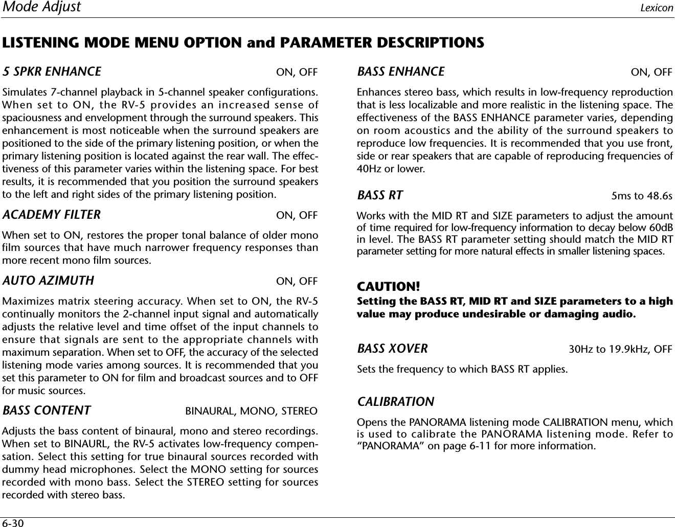 Mode Adjust Lexicon6-30LISTENING MODE MENU OPTION and PARAMETER DESCRIPTIONS5 SPKR ENHANCE ON, OFFSimulates 7-channel playback in 5-channel speaker configurations.When set to ON, the RV-5 provides an increased sense ofspaciousness and envelopment through the surround speakers. Thisenhancement is most noticeable when the surround speakers arepositioned to the side of the primary listening position, or when theprimary listening position is located against the rear wall. The effec-tiveness of this parameter varies within the listening space. For bestresults, it is recommended that you position the surround speakersto the left and right sides of the primary listening position.ACADEMY FILTER ON, OFFWhen set to ON, restores the proper tonal balance of older monofilm sources that have much narrower frequency responses thanmore recent mono film sources.AUTO AZIMUTH ON, OFFMaximizes matrix steering accuracy. When set to ON, the RV-5continually monitors the 2-channel input signal and automaticallyadjusts the relative level and time offset of the input channels toensure that signals are sent to the appropriate channels withmaximum separation. When set to OFF, the accuracy of the selectedlistening mode varies among sources. It is recommended that youset this parameter to ON for film and broadcast sources and to OFFfor music sources.BASS CONTENT BINAURAL, MONO, STEREOAdjusts the bass content of binaural, mono and stereo recordings.When set to BINAURL, the RV-5 activates low-frequency compen-sation. Select this setting for true binaural sources recorded withdummy head microphones. Select the MONO setting for sourcesrecorded with mono bass. Select the STEREO setting for sourcesrecorded with stereo bass.BASS ENHANCE ON, OFFEnhances stereo bass, which results in low-frequency reproductionthat is less localizable and more realistic in the listening space. Theeffectiveness of the BASS ENHANCE parameter varies, dependingon room acoustics and the ability of the surround speakers toreproduce low frequencies. It is recommended that you use front,side or rear speakers that are capable of reproducing frequencies of40Hz or lower.BASS RT 5ms to 48.6sWorks with the MID RT and SIZE parameters to adjust the amountof time required for low-frequency information to decay below 60dBin level. The BASS RT parameter setting should match the MID RTparameter setting for more natural effects in smaller listening spaces.CAUTION!Setting the BASS RT, MID RT and SIZE parameters to a highvalue may produce undesirable or damaging audio.BASS XOVER 30Hz to 19.9kHz, OFFSets the frequency to which BASS RT applies.CALIBRATIONOpens the PANORAMA listening mode CALIBRATION menu, whichis used to calibrate the PANORAMA listening mode. Refer to“PANORAMA” on page 6-11 for more information.