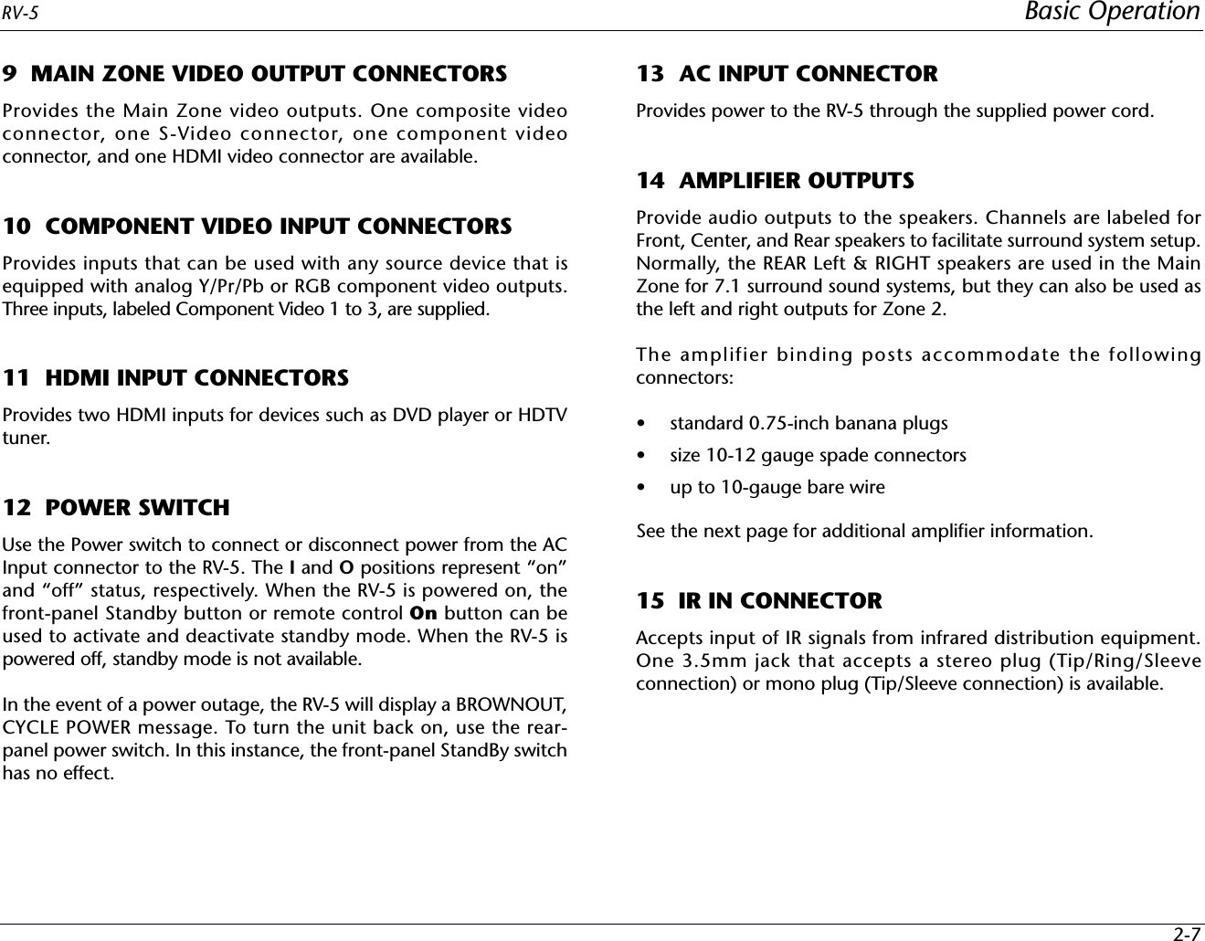 RV-5 Basic Operation2-79  MAIN ZONE VIDEO OUTPUT CONNECTORSProvides the Main Zone video outputs. One composite videoconnector, one S-Video connector, one component videoconnector, and one HDMI video connector are available.10  COMPONENT VIDEO INPUT CONNECTORSProvides inputs that can be used with any source device that isequipped with analog Y/Pr/Pb or RGB component video outputs.Three inputs, labeled Component Video 1 to 3, are supplied.11  HDMI INPUT CONNECTORSProvides two HDMI inputs for devices such as DVD player or HDTVtuner.12  POWER SWITCHUse the Power switch to connect or disconnect power from the ACInput connector to the RV-5. The I and O positions represent “on”and “off” status, respectively. When the RV-5 is powered on, thefront-panel Standby button or remote control On button can beused to activate and deactivate standby mode. When the RV-5 ispowered off, standby mode is not available.In the event of a power outage, the RV-5 will display a BROWNOUT,CYCLE POWER message. To turn the unit back on, use the rear-panel power switch. In this instance, the front-panel StandBy switchhas no effect.13  AC INPUT CONNECTORProvides power to the RV-5 through the supplied power cord.14  AMPLIFIER OUTPUTSProvide audio outputs to the speakers. Channels are labeled forFront, Center, and Rear speakers to facilitate surround system setup.Normally, the REAR Left &amp; RIGHT speakers are used in the MainZone for 7.1 surround sound systems, but they can also be used asthe left and right outputs for Zone 2.The amplifier binding posts accommodate the followingconnectors: • standard 0.75-inch banana plugs • size 10-12 gauge spade connectors• up to 10-gauge bare wireSee the next page for additional amplifier information. 15  IR IN CONNECTORAccepts input of IR signals from infrared distribution equipment.One 3.5mm jack that accepts a stereo plug (Tip/Ring/Sleeveconnection) or mono plug (Tip/Sleeve connection) is available.