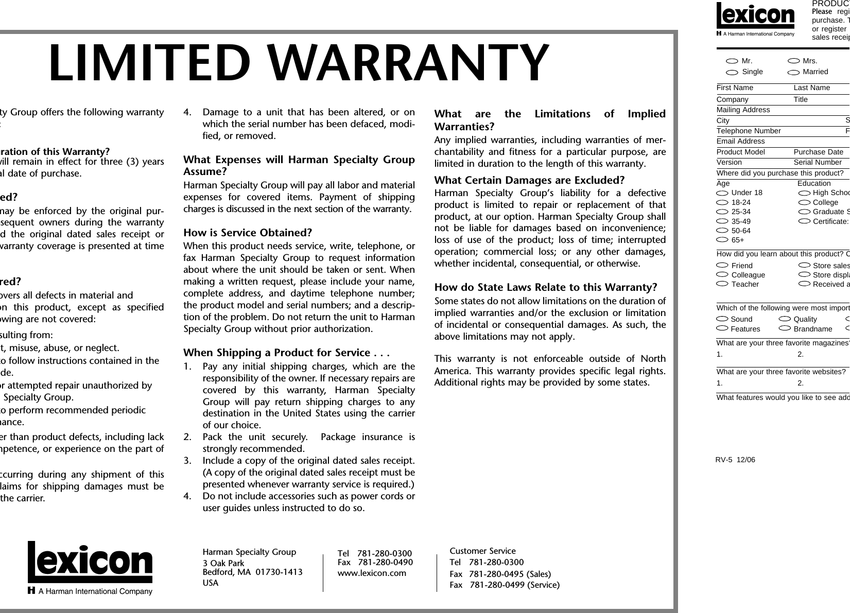 ty Group offers the following warranty:uration of this Warranty?will remain in effect for three (3) yearsal date of purchase.ed?may be enforced by the original pur-bsequent owners during the warrantyd the original dated sales receipt orwarranty coverage is presented at timered?overs all defects in material andon this product, except as specifiedowing are not covered:sulting from:t, misuse, abuse, or neglect.to follow instructions contained in the de.or attempted repair unauthorized by  Specialty Group.to perform recommended periodic nance.er than product defects, including lackmpetence, or experience on the part ofccurring during any shipment of thislaims for shipping damages must bethe carrier.4. Damage to a unit that has been altered, or onwhich the serial number has been defaced, modi-fied, or removed.What Expenses will Harman Specialty GroupAssume?Harman Specialty Group will pay all labor and materialexpenses for covered items. Payment of shippingcharges is discussed in the next section of the warranty.How is Service Obtained?When this product needs service, write, telephone, orfax Harman Specialty Group to request informationabout where the unit should be taken or sent. Whenmaking a written request, please include your name,complete address, and daytime telephone number;the product model and serial numbers; and a descrip-tion of the problem. Do not return the unit to HarmanSpecialty Group without prior authorization.When Shipping a Product for Service . . .1. Pay any initial shipping charges, which are theresponsibility of the owner. If necessary repairs arecovered by this warranty, Harman SpecialtyGroup will pay return shipping charges to anydestination in the United States using the carrierof our choice.2. Pack the unit securely.  Package insurance isstrongly recommended.3. Include a copy of the original dated sales receipt.(A copy of the original dated sales receipt must bepresented whenever warranty service is required.)4. Do not include accessories such as power cords oruser guides unless instructed to do so.What are the Limitations of ImpliedWarranties?Any implied warranties, including warranties of mer-chantability and fitness for a particular purpose, arelimited in duration to the length of this warranty.What Certain Damages are Excluded?Harman Specialty Group’s liability for a defectiveproduct is limited to repair or replacement of thatproduct, at our option. Harman Specialty Group shallnot be liable for damages based on inconvenience;loss of use of the product; loss of time; interruptedoperation; commercial loss; or any other damages,whether incidental, consequential, or otherwise.How do State Laws Relate to this Warranty?Some states do not allow limitations on the duration ofimplied warranties and/or the exclusion or limitationof incidental or consequential damages. As such, theabove limitations may not apply. This warranty is not enforceable outside of NorthAmerica. This warranty provides specific legal rights.Additional rights may be provided by some states.PRODUCTPlease regipurchase. Tor register sales receip           Mr.     Mrs.     Single     MarriedFirst Name Last NameCompany TitleMailing AddressCitySTelephone NumberFEmail AddressProduct Model Purchase DateVersion Serial NumberWhere did you purchase this product?Age EducationUnder 18 High Schoo18-24 College25-34 Graduate S35-49 Certificate:50-6465+How did you learn about this product? CFriend Store salesColleague Store displaTeacher Received aWhich of the following were most importSound QualityFeatures BrandnameWhat are your three favorite magazines?1. 2.What are your three favorite websites?1. 2.What features would you like to see addRV-5  12/06LIMITED WARRANTYHarman Specialty Group3 Oak ParkBedford, MA  01730-1413 USACustomer ServiceTel 781-280-0300Fax 781-280-0495 (Sales)Fax   781-280-0499 (Service)Tel 781-280-0300Fax   781-280-0490www.lexicon.com