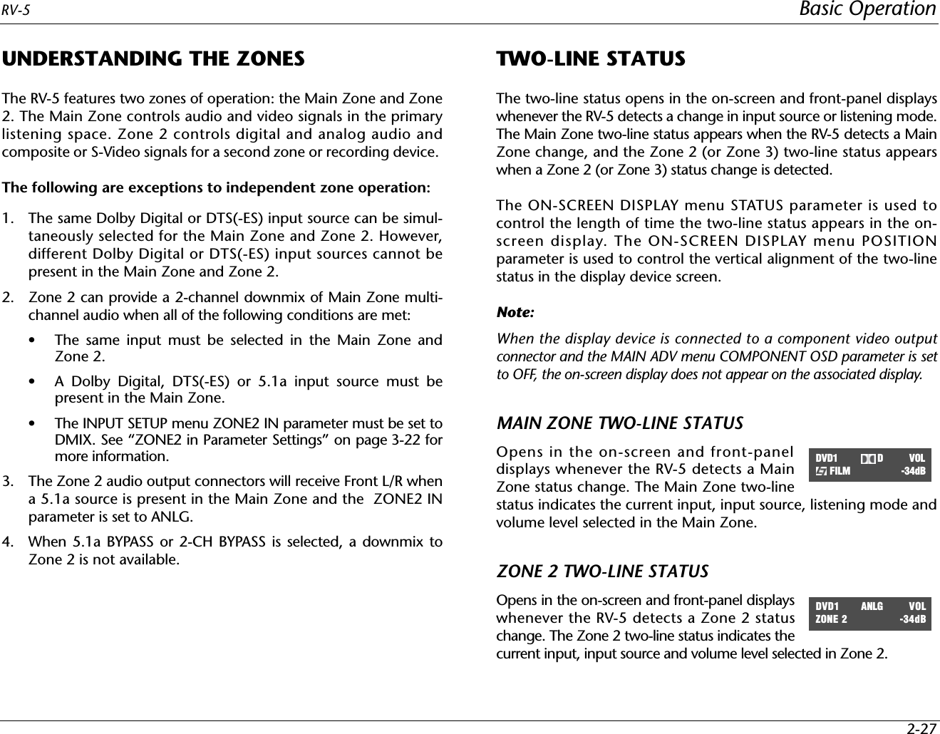 RV-5 Basic Operation2-27UNDERSTANDING THE ZONESThe RV-5 features two zones of operation: the Main Zone and Zone2. The Main Zone controls audio and video signals in the primarylistening space. Zone 2 controls digital and analog audio andcomposite or S-Video signals for a second zone or recording device. The following are exceptions to independent zone operation:1. The same Dolby Digital or DTS(-ES) input source can be simul-taneously selected for the Main Zone and Zone 2. However,different Dolby Digital or DTS(-ES) input sources cannot bepresent in the Main Zone and Zone 2.2. Zone 2 can provide a 2-channel downmix of Main Zone multi-channel audio when all of the following conditions are met:• The same input must be selected in the Main Zone andZone 2.• A Dolby Digital, DTS(-ES) or 5.1a input source must bepresent in the Main Zone.• The INPUT SETUP menu ZONE2 IN parameter must be set toDMIX. See “ZONE2 in Parameter Settings” on page 3-22 formore information.3. The Zone 2 audio output connectors will receive Front L/R whena 5.1a source is present in the Main Zone and the  ZONE2 INparameter is set to ANLG.4. When 5.1a BYPASS or 2-CH BYPASS is selected, a downmix toZone 2 is not available.TWO-LINE STATUSThe two-line status opens in the on-screen and front-panel displayswhenever the RV-5 detects a change in input source or listening mode.The Main Zone two-line status appears when the RV-5 detects a MainZone change, and the Zone 2 (or Zone 3) two-line status appearswhen a Zone 2 (or Zone 3) status change is detected.The ON-SCREEN DISPLAY menu STATUS parameter is used tocontrol the length of time the two-line status appears in the on-screen display. The ON-SCREEN DISPLAY menu POSITIONparameter is used to control the vertical alignment of the two-linestatus in the display device screen.Note:When the display device is connected to a component video outputconnector and the MAIN ADV menu COMPONENT OSD parameter is setto OFF, the on-screen display does not appear on the associated display.MAIN ZONE TWO-LINE STATUSOpens in the on-screen and front-paneldisplays whenever the RV-5 detects a MainZone status change. The Main Zone two-linestatus indicates the current input, input source, listening mode andvolume level selected in the Main Zone.ZONE 2 TWO-LINE STATUSOpens in the on-screen and front-panel displayswhenever the RV-5 detects a Zone 2 statuschange. The Zone 2 two-line status indicates thecurrent input, input source and volume level selected in Zone 2.DVD1          D          VOLFILM -34dBDVD1     ANLG          VOLZONE 2 -34dB