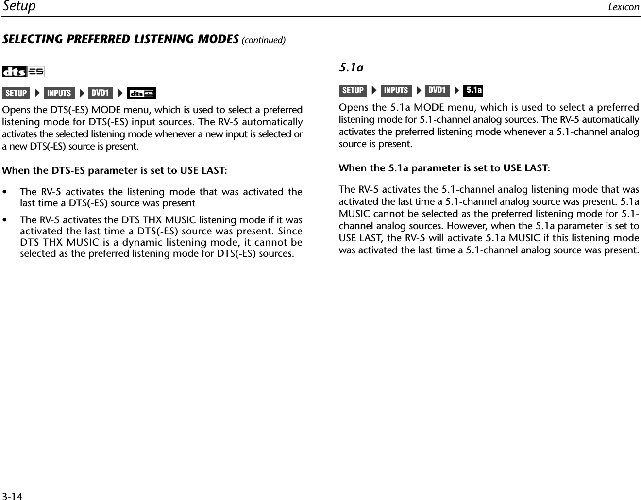Setup Lexicon3-14SELECTING PREFERRED LISTENING MODES (continued)Opens the DTS(-ES) MODE menu, which is used to select a preferredlistening mode for DTS(-ES) input sources. The RV-5 automaticallyactivates the selected listening mode whenever a new input is selected ora new DTS(-ES) source is present.When the DTS-ES parameter is set to USE LAST:• The RV-5 activates the listening mode that was activated thelast time a DTS(-ES) source was present• The RV-5 activates the DTS THX MUSIC listening mode if it wasactivated the last time a DTS(-ES) source was present. SinceDTS THX MUSIC is a dynamic listening mode, it cannot beselected as the preferred listening mode for DTS(-ES) sources.5.1aOpens the 5.1a MODE menu, which is used to select a preferredlistening mode for 5.1-channel analog sources. The RV-5 automaticallyactivates the preferred listening mode whenever a 5.1-channel analogsource is present.When the 5.1a parameter is set to USE LAST:The RV-5 activates the 5.1-channel analog listening mode that wasactivated the last time a 5.1-channel analog source was present. 5.1aMUSIC cannot be selected as the preferred listening mode for 5.1-channel analog sources. However, when the 5.1a parameter is set toUSE LAST, the RV-5 will activate 5.1a MUSIC if this listening modewas activated the last time a 5.1-channel analog source was present.INPUTSSETUP DVD1 INPUTSSETUP DVD1 5.1a