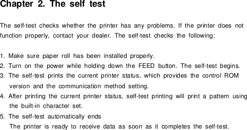 Chapter2.The self testThe self-testchecks whetherthe printerhasanyproblems. If the printerdoesnotfunction properly,contactyourdealer.The self-testchecks the following;1.Makesure paper roll hasbeen installed properly.2.Turnonthe powerwhile holding downthe FEEDbutton.The self-testbegins.3.The self-testprintsthe currentprinterstatus,which providesthe controlROMversion and the communication method setting.4.Afterprinting the currentprinterstatus,self-testprinting will printa pattern usingthe built-incharacterset.5.The self-testautomaticallyendsThe printerisreadytoreceive data as soon asitcompletesthe self-test.