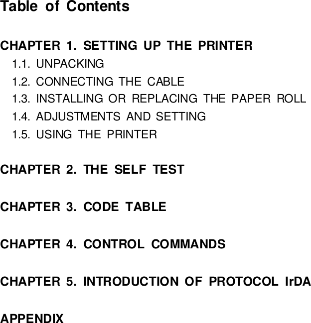 TableofContentsCHAPTER1.SETTINGUPTHE PRINTER1.1.UNPACKING1.2.CONNECTINGTHECABLE1.3. INSTALLING OR REPLACINGTHE PAPER ROLL1.4.ADJUSTMENTS AND SETTING1.5.USINGTHE PRINTERCHAPTER2.THE SELF TESTCHAPTER3.CODETABLECHAPTER4.CONTROLCOMMANDSCHAPTER5. INTRODUCTIONOFPROTOCOLIrDAAPPENDIX
