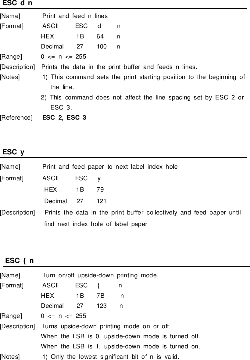 ESCd n[Name]Printand feed n lines[Format] ASCII ESCd nHEX 1B64 nDecimal27 100 n[Range]0&lt;= n&lt;= 255[Description]Printsthe datainthe printbufferand feedsnlines.[Notes]1)This command setsthe printstarting position tothe beginning ofthe line.2)This command doesnotaffect the line spacing setbyESC2 orESC3.[Reference]ESC2,ESC3ESCy[Name]Printand feed paperto nextlabel indexhole[Format] ASCII ESCyHEX 1B79Decimal27 121[Description]Printsthe datainthe printbuffercollectivelyand feed paperuntilfind nextindexhole oflabelpaperESC{n[Name]Turn on/off upside-down printing mode.[Format] ASCII ESC{nHEX 1B7BnDecimal27 123 n[Range]0&lt;= n&lt;= 255[Description]Turnsupside-down printing mode on oroffWhen the LSB is0,upside-downmode isturned off.When the LSB is1,upside-downmode isturned on.[Notes]1)Onlythe lowestsignificantbitofnis valid.