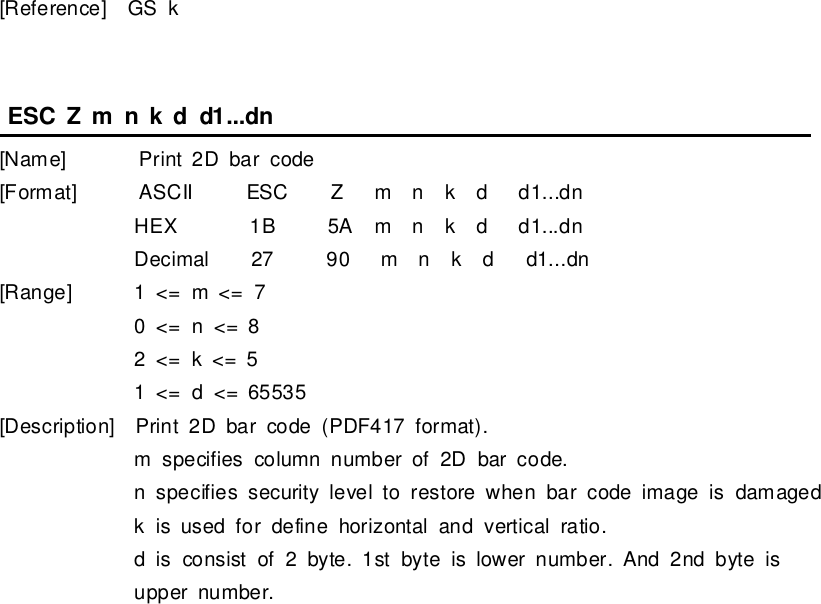 [Reference]GSkESCZmnkd d1...dn[Name]Print2Dbarcode[Format] ASCII ESCZmnkd d1...dnHEX 1B5Amnkd d1...dnDecimal27 90 mnkd d1...dn[Range]1&lt;= m&lt;= 70&lt;= n&lt;= 82&lt;= k&lt;= 51&lt;= d&lt;= 65535[Description]Print2Dbarcode (PDF417 format).mspecifies column numberof2Dbarcode.nspecifies securityleveltorestorewhen barcode image isdamagedkisused fordefine horizontaland verticalratio.dis consistof2 byte.1stbyteislowernumber.And 2nd byteisuppernumber.