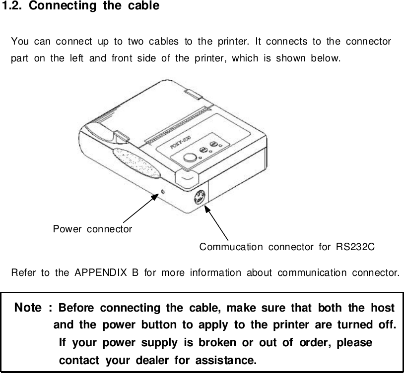 1.2.Connecting the cableYou can connectup totwocablestothe printer. It connectstothe connectorparton the left and frontside of the printer,whichis shown below.Refertothe APPENDIX B formoreinformation aboutcommunication connector.Note:Before connecting the cable,make surethatboththehostand thepowerbutton toapplytotheprinterareturned off.Ifyourpowersupplyisbroken oroutoforder,pleasecontactyourdealerforassistance.PowerconnectorCommucation connectorforRS232C