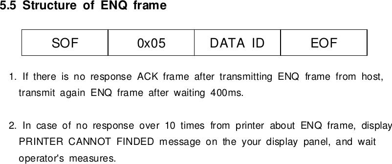 5.5StructureofENQframe1. If thereisno responseACKframe aftertransmitting ENQframefromhost,transmitagainENQframe afterwaiting 400ms.2. Incase ofno response over10 timesfromprinteraboutENQframe,displayPRINTER CANNOT FINDEDmessage on the yourdisplaypanel,and waitoperator&apos;smeasures.SOF0x05 DATAIDEOF