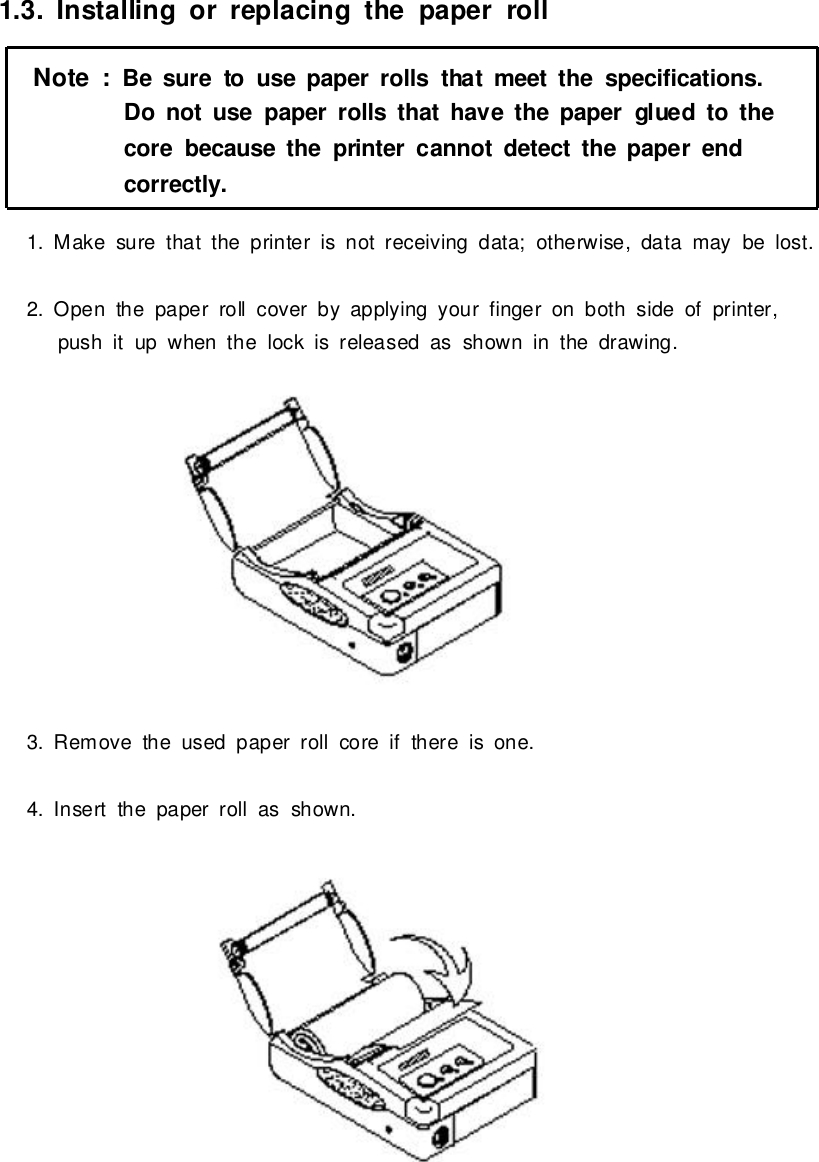 1.3. Installing or replacing thepaper roll1.Makesurethat the printerisnotreceiving data;otherwise,datamaybe lost.2.Open the paper roll coverbyapplying yourfingeron bothside ofprinter,pushitup when the lock isreleased as showninthe drawing.3.Removethe used paper roll coreif thereisone.4. Insert the paper roll as shown.Note:Be sureto use paper rollsthatmeet the specifications.Do notuse paper rollsthathave thepapergluedtothecorebecause theprintercannotdetect thepaperendcorrectly.