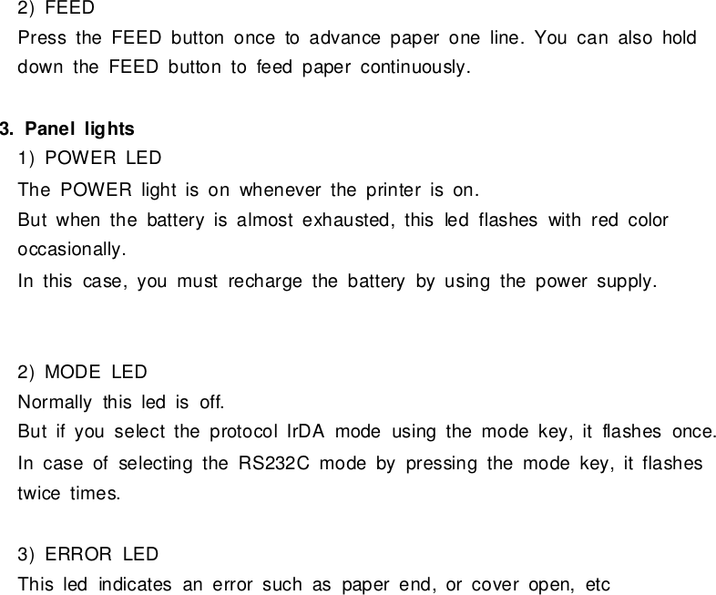 2)FEEDPress the FEEDbutton onceto advance paperone line.You can also holddownthe FEEDbutton tofeed papercontinuously.3.Panel lights1)POWERLEDThe POWERlightison wheneverthe printerison.Butwhen the batteryisalmostexhausted, thisled flasheswithred coloroccasionally.Inthis case,you mustrecharge the batterybyusing the powersupply.2)MODELEDNormallythisled isoff.Butifyou select the protocolIrDAmode using the mode key,it flashesonce.Incase ofselecting the RS232Cmode bypressing the mode key,it flashestwicetimes.3)ERRORLEDThisled indicatesan errorsuch aspaperend,orcoveropen,etc