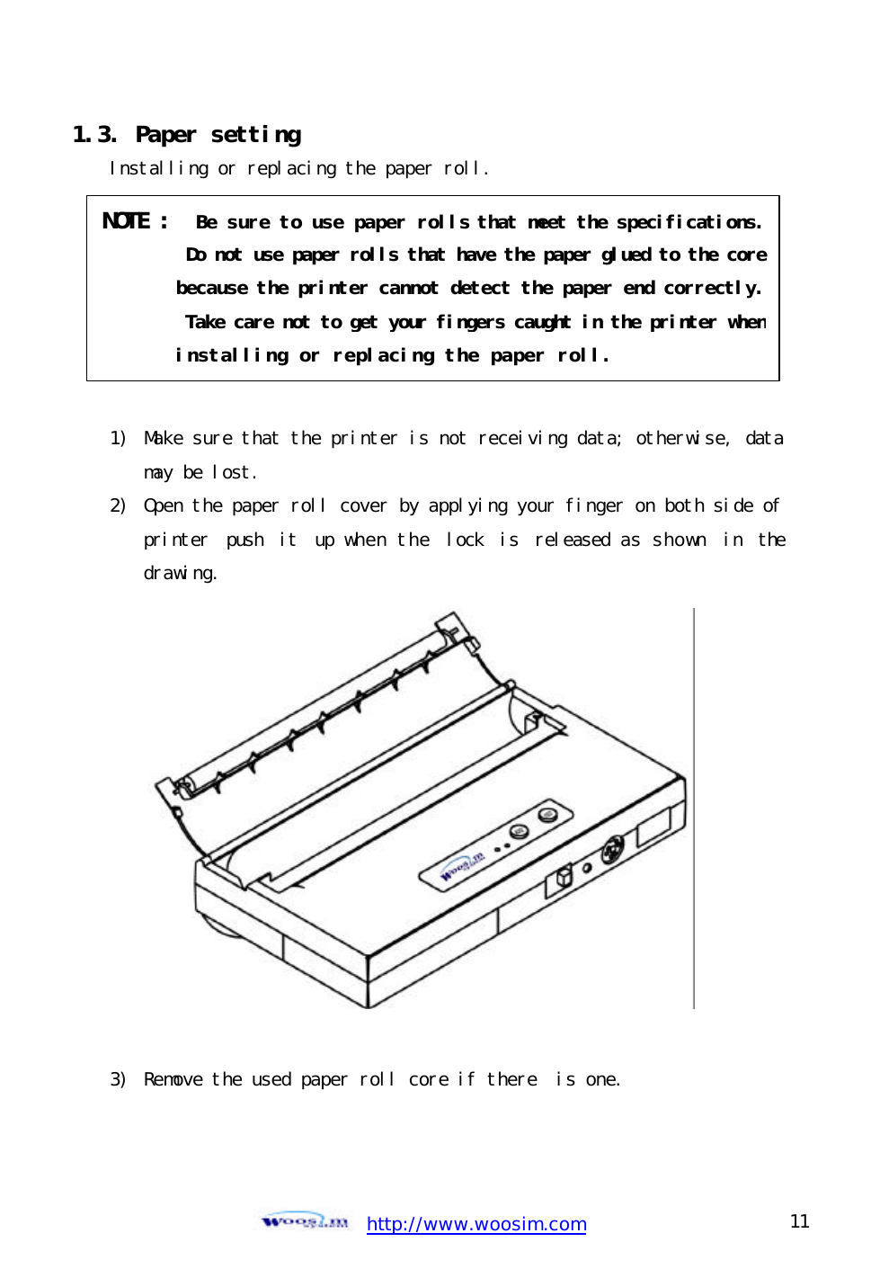  http://www.woosim.com 11                                1.3. Paper setting  Installing or replacing the paper roll.        1)  Make sure that the printer is not receiving data; otherwise, data may be lost. 2) Open the paper roll cover by applying your finger on both side of printer push it up when the lock is released as shown in the drawing.               3)  Remove the used paper roll core if there  is one.  NOTE :  Be sure to use paper rolls that meet the specifications.  Do not use paper rolls that have the paper glued to the core because the printer cannot detect the paper end correctly.  Take care not to get your fingers caught in the printer when  installing or replacing the paper roll. 