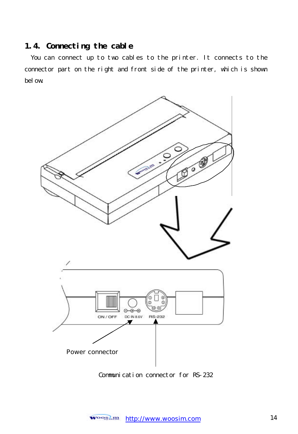  http://www.woosim.com 14                                1.4. Connecting the cable You can connect up to two cables to the printer. It connects to the connector part on the right and front side of the printer, which is shown below.                         Communication connector for RS-232 Power connector 