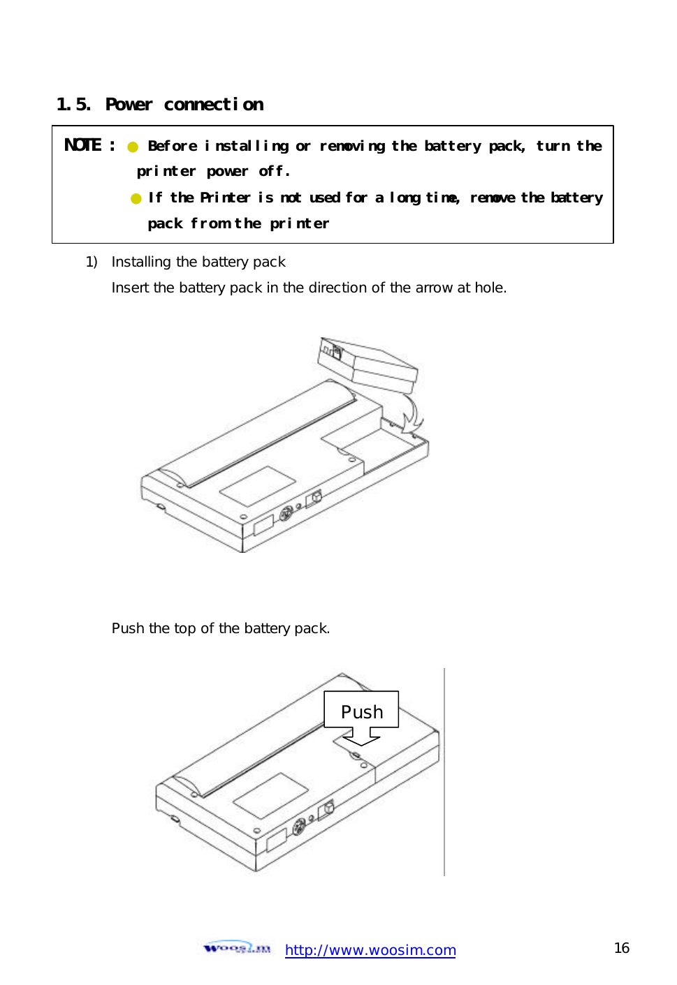  http://www.woosim.com 16                                1.5. Power connection       1) Installing the battery pack Insert the battery pack in the direction of the arrow at hole.             Push the top of the battery pack.           NOTE : ● Before installing or removing the battery pack, turn the printer power off.       ● If the Printer is not used for a long time, remove the battery        pack from the printer PushPush