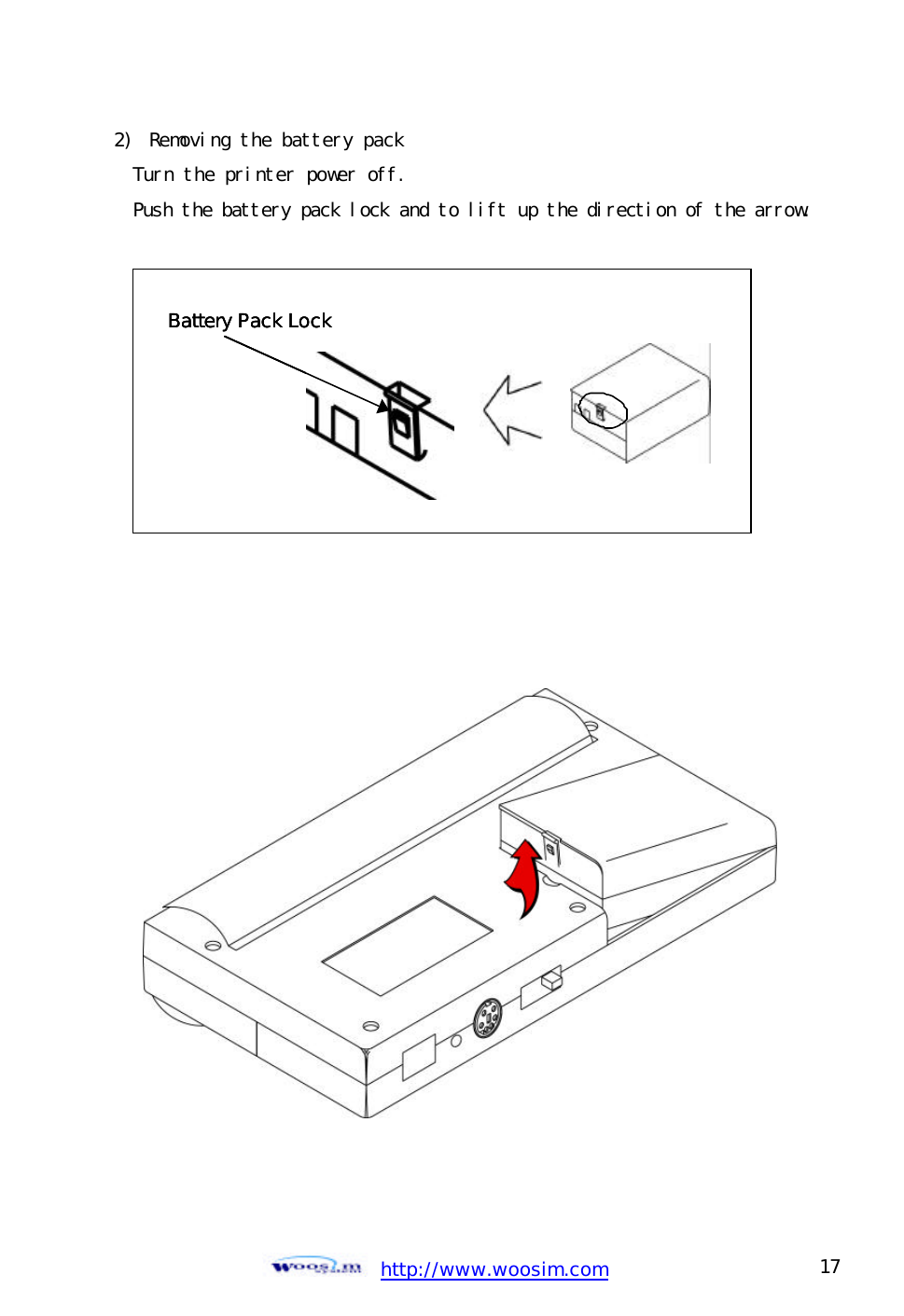  http://www.woosim.com 17                                2)  Removing the battery pack Turn the printer power off. Push the battery pack lock and to lift up the direction of the arrow.            Battery Pack LockBattery Pack LockBattery Pack Lock  