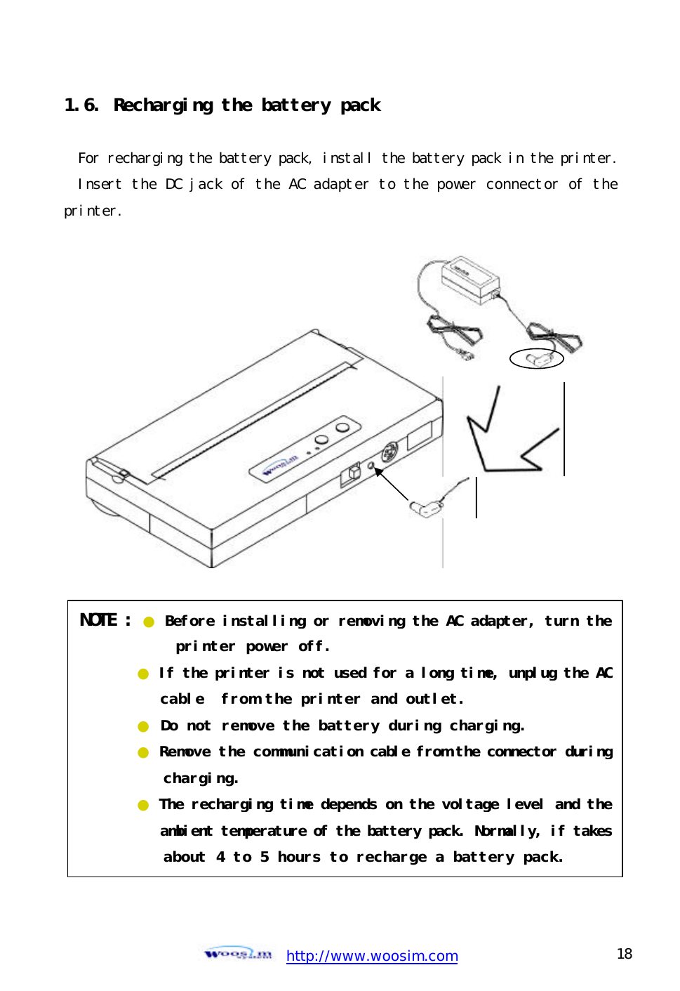  http://www.woosim.com 18                                1.6. Recharging the battery pack   For recharging the battery pack, install the battery pack in the printer.Insert the DC jack of the AC adapter to the power connector of the printer.    NOTE : ● Before installing or removing the AC adapter, turn the            printer power off. ● If the printer is not used for a long time, unplug the AC    cable  from the printer and outlet. ● Do not remove the battery during charging. ● Remove the communication cable from the connector during    charging. ● The recharging time depends on the voltage level and the    ambient temperature of the battery pack. Normally, if takes   about 4 to 5 hours to recharge a battery pack. 