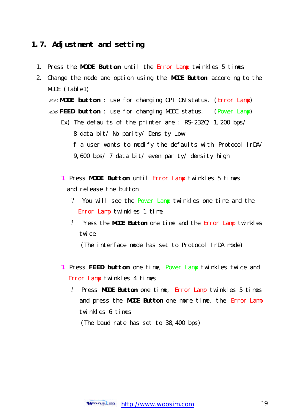  http://www.woosim.com 19                                1.7. Adjustment and setting   1.  Press the MODE Button until the Error Lamp twinkles 5 times 2.  Change the mode and option using the MODE Button according to the MODE (Table1) ?? MODE button : use for changing OPTION status. (Error Lamp) ?? FEED button : use for changing MODE status.   (Power Lamp) Ex) The defaults of the printer are : RS-232C/ 1,200 bps/ 8 data bit/ No parity/ Density Low        If a user wants to modify the defaults with  Protocol IrDA/ 9,600 bps/ 7 data bit/ even parity/ density high  ? Press MODE Button until Error Lamp twinkles 5 times  and release the button        ? You will see the Power Lamp twinkles one time and the Error Lamp twinkles 1 time        ? Press the MODE Button one time and the Error Lamp twinkles twice           (The interface mode has set to Protocol IrDA mode)  ? Press FEED button one time, Power Lamp twinkles twice and Error Lamp twinkles 4 times        ? Press MODE Button one time, Error Lamp twinkles 5 times and press the MODE Button one more time, the  Error Lamptwinkles 6 times           (The baud rate has set to 38,400 bps)       