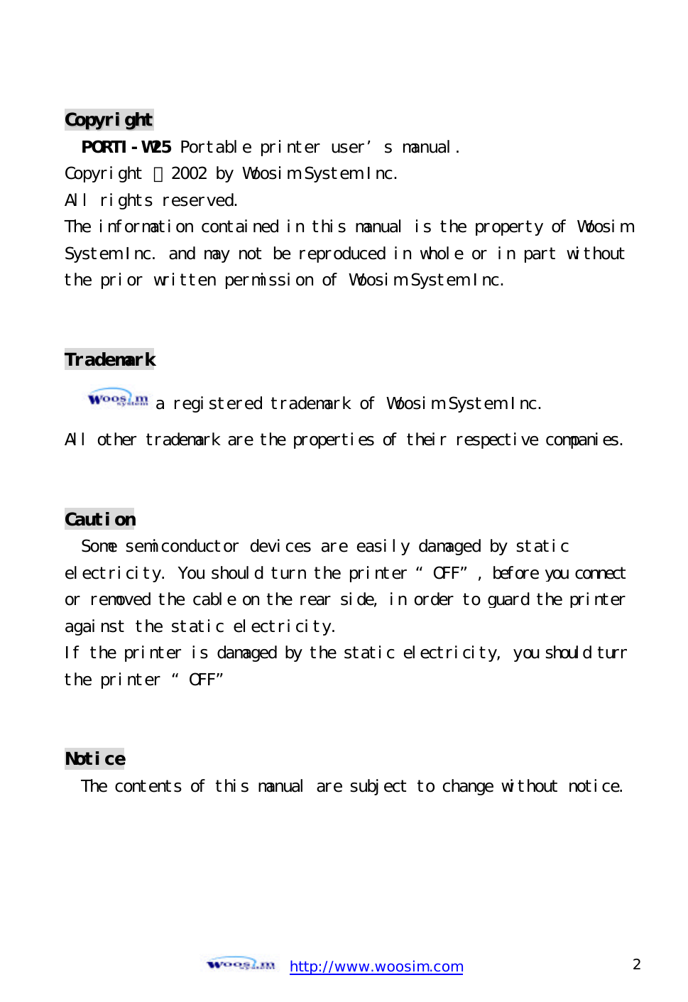  http://www.woosim.com 2                                CCooppyyrriigghhtt  PORTI-W25 Portable printer user’s manual. Copyright ⓒ2002 by Woosim System Inc. All rights reserved. The information contained in this manual is the property of WoosimSystem Inc. and may not be reproduced in whole or in part withoutthe prior written permission of Woosim System Inc.   Trademark a registered trademark of Woosim System Inc. All other trademark are the properties of their respective companies.  Caution Some semiconductor devices are easily damaged by static electricity. You should turn the printer “OFF”, before you connect or removed the cable on the rear side, in order to guard the printer against the static electricity.  If the printer is damaged by the static electricity, you should turn the printer “OFF”   Notice The contents of this manual are subject to change without notice.