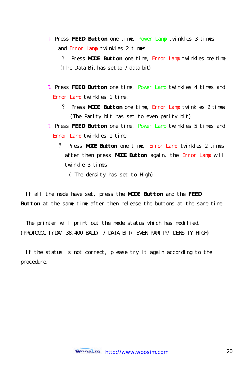  http://www.woosim.com 20                                ? Press FEED Button one time, Power Lamp twinkles 3 times  and Error Lamp twinkles 2 times        ? Press MODE Button one time, Error Lamp twinkles one time           (The Data Bit has set to 7 data bit)  ? Press FEED Button one time, Power Lamp twinkles 4 times and Error Lamp twinkles 1 time.        ? Press MODE Button one time, Error Lamp twinkles 2 times           (The Parity bit has set to even parity bit) ? Press FEED Button one time, Power Lamp twinkles 5 times and Error Lamp twinkles 1 time ? Press MODE Button one time, Error Lamp twinkles 2 times after then press MODE Button  again, the Error Lamp will twinkle 3 times ( The density has set to High)  If all the mode have set, press the MODE Button and the FEED  Button at the same time after then release the buttons at the same time.  The printer will print out the mode status which has modified. (PROTOCOL IrDA/ 38,400 BAUD/ 7 DATA BIT/ EVEN PARITY/ DENSITY HIGH)  If the status is not correct, please try it again according to the procedure.  