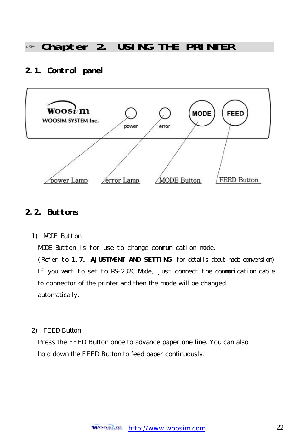  http://www.woosim.com 22                                ? Chapter 2. USING THE PRINTER                              2.1. Control panel             2.2. Buttons  1)  MODE Button  MODE Button is for use to change communication mode. (Refer to 1.7. AJUSTMENT AND SETTING  for details about mode conversion) If you want to set to RS-232C Mode, just connect the communication cable to connector of the printer and then the mode will be changed  automatically.    2) FEED Button  Press the FEED Button once to advance paper one line. You can also hold down the FEED Button to feed paper continuously.     