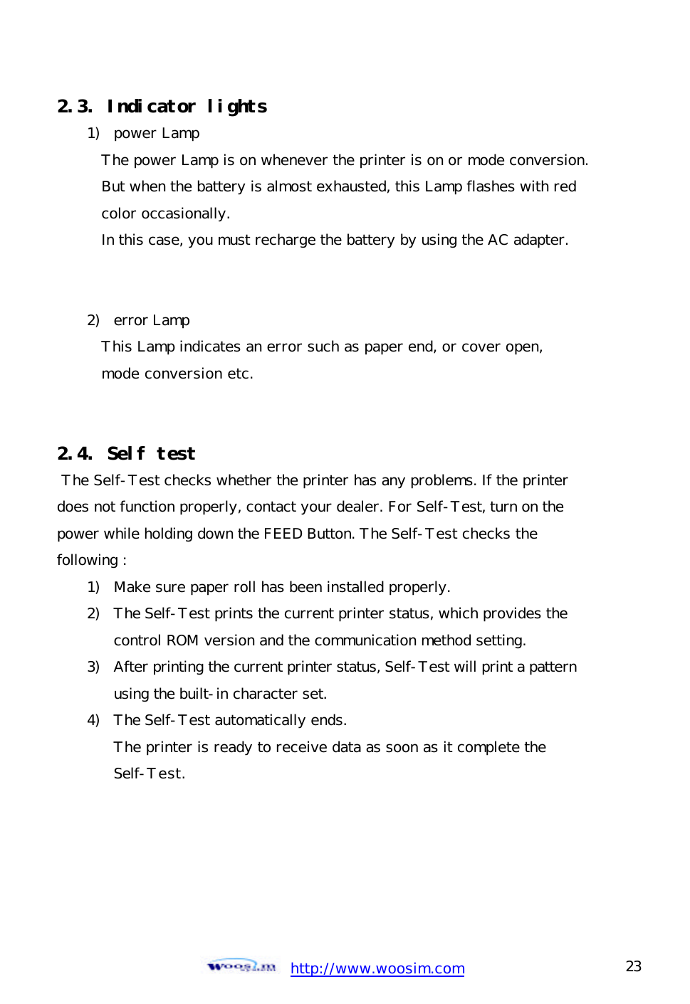  http://www.woosim.com 23                                2.3. Indicator lights  1) power Lamp The power Lamp is on whenever the printer is on or mode conversion. But when the battery is almost exhausted, this Lamp flashes with red  color occasionally. In this case, you must recharge the battery by using the AC adapter.   2) error Lamp This Lamp indicates an error such as paper end, or cover open, mode conversion etc.   2.4. Self test  The Self-Test checks whether the printer has any problems. If the printer  does not function properly, contact your dealer. For Self-Test, turn on the power while holding down the FEED Button. The Self-Test checks the following : 1) Make sure paper roll has been installed properly. 2) The Self-Test prints the current printer status, which provides the control ROM version and the communication method setting. 3) After printing the current printer status, Self-Test will print a pattern using the built-in character set. 4) The Self-Test automatically ends. The printer is ready to receive data as soon as it complete the  Self-Test.   