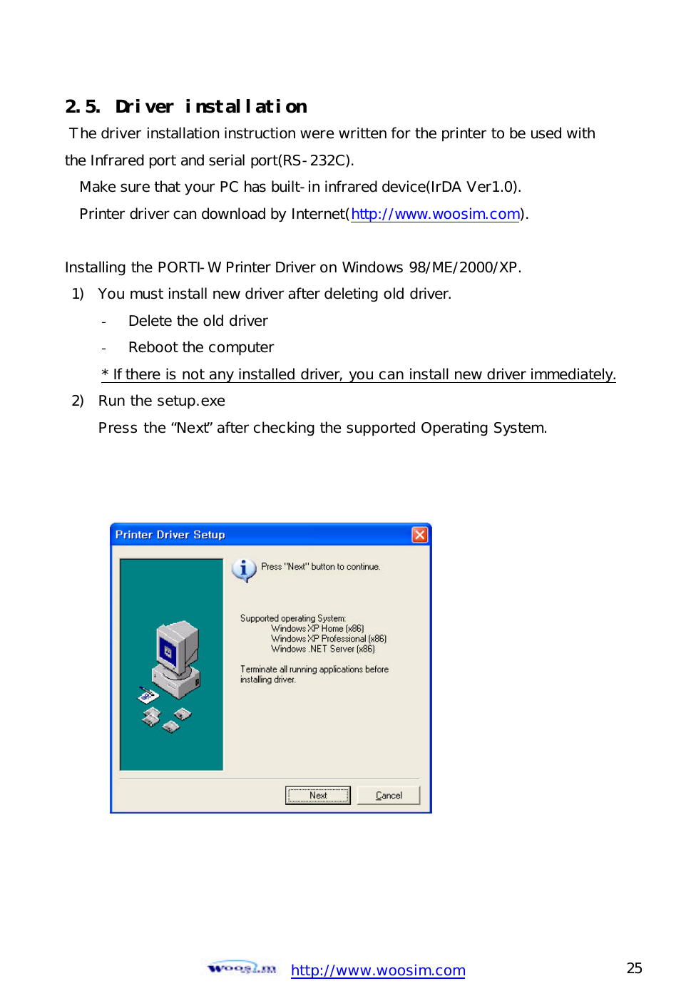  http://www.woosim.com 25                                2.5. Driver installation   The driver installation instruction were written for the printer to be used with  the Infrared port and serial port(RS-232C).  Make sure that your PC has built-in infrared device(IrDA Ver1.0).  Printer driver can download by Internet(http://www.woosim.com).  Installing the PORTI-W Printer Driver on Windows 98/ME/2000/XP. 1) You must install new driver after deleting old driver. - Delete the old driver  - Reboot the computer * If there is not any installed driver, you can install new driver immediately. 2) Run the setup.exe Press the “Next” after checking the supported Operating System.    