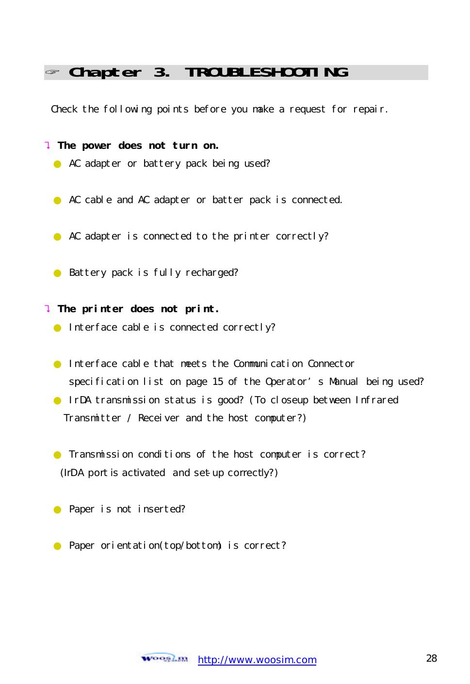  http://www.woosim.com 28                                ? Chapter 3. TROUBLESHOOTING                               Check the following points before you make a request for repair.  ? The power does not turn on. ● AC adapter or battery pack being used?  ● AC cable and AC adapter or batter pack is connected.  ● AC adapter is connected to the printer correctly?  ● Battery pack is fully recharged?  ? The printer does not print. ● Interface cable is connected correctly?  ● Interface cable that meets the Communication Connector    specification list on page 15 of the Operator’s Manual being used? ● IrDA transmission status is good? (To closeup between Infrared    Transmitter / Receiver and the host computer?)  ● Transmission conditions of the host computer is correct?   (IrDA port is activated  and set-up correctly?)  ● Paper is not inserted?  ● Paper orientation(top/bottom) is correct?     