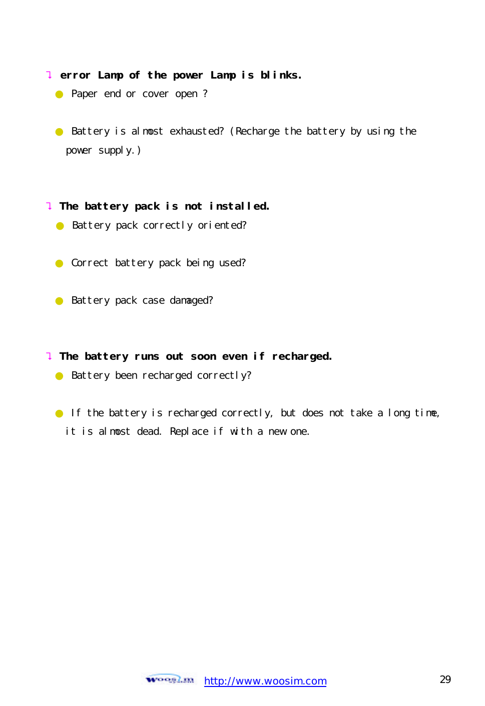  http://www.woosim.com 29                                ? error Lamp of the power Lamp is blinks. ● Paper end or cover open ?  ● Battery is almost exhausted? (Recharge the battery by using the    power supply.)   ? The battery pack is not installed. ● Battery pack correctly oriented?  ● Correct battery pack being used?  ● Battery pack case damaged?   ? The battery runs out soon even if recharged. ● Battery been recharged correctly?  ● If the battery is recharged correctly, but does not take a long time,  it is almost dead. Replace if with a new one.       