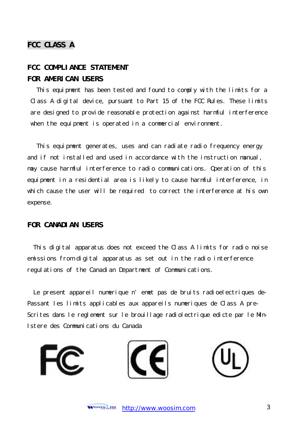  http://www.woosim.com 3                                FCC CLASS A  FCC COMPLIANCE STATEMENT FOR AMERICAN USERS  This equipment has been tested and found to comply with the limits for a Class A digital device, pursuant to Part 15 of the FCC Rules. These limits are designed to provide reasonable protection against harmful interference when the equipment is operated in a commercial environment.   This equipment generates, uses and can radiate radio frequency energy and if not installed and used in accordance with the instruction manual,  may cause harmful interference to radio communications. Operation of this equipment in a residential area is likely to cause harmful interference, inwhich cause the user will be required  to correct the interference at his ownexpense.  FOR CANADIAN USERS   This digital apparatus does not exceed the Class A limits for radio noiseemissions from digital apparatus as set out in the radio interference  regulations of the Canadian Department of Communications.  Le present appareil numerique n’emet pas de bruits radioelectriques de-Passant les limits applicables aux appareils numeriques de Class A pre- Scrites dans le reglement sur le brouillage radiolectrique edicte par le Min-Istere des Communications du Canada          