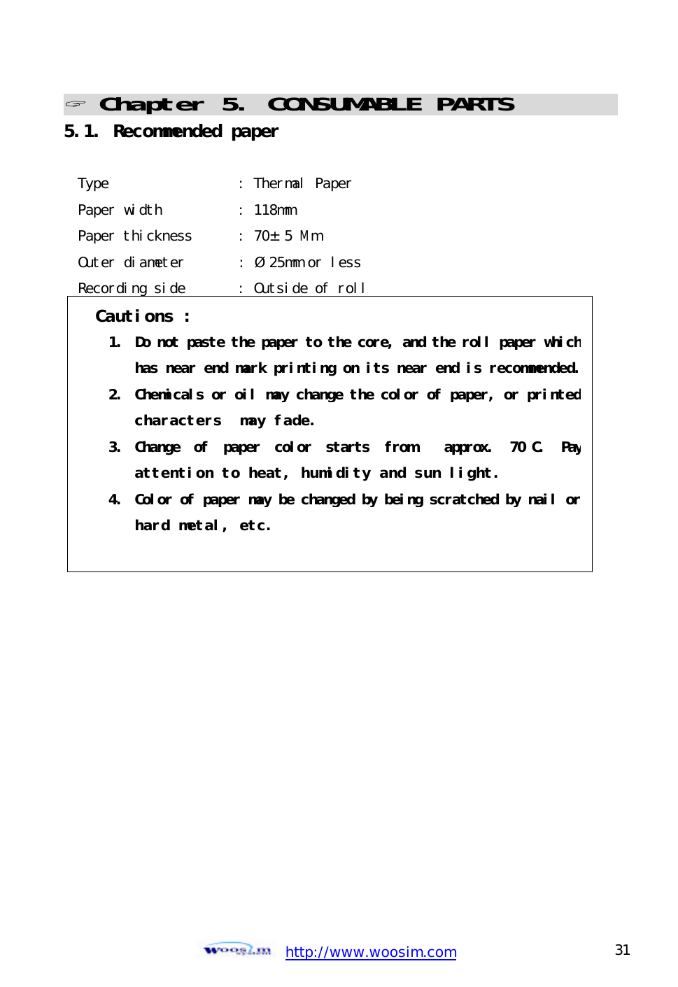  http://www.woosim.com 31                                ? Chapter 5. CONSUMABLE PARTS                             5.1. Recommended paper  Type                 : Thermal Paper Paper width          : 118mm Paper thickness      : 70±5 Mm Outer diameter       : Ø25mm or less Recording side       : Outside of roll    Cautions : 1. Do not paste the paper to the core, and the roll paper which has near end mark printing on its near end is recommended.2. Chemicals or oil may change the color of paper, or printed characters  may fade. 3.  Change of paper color starts  from  approx. 70 C. Pay attention to heat, humidity and sun light. 4. Color of paper may be changed by being scratched by nail or hard metal, etc.  