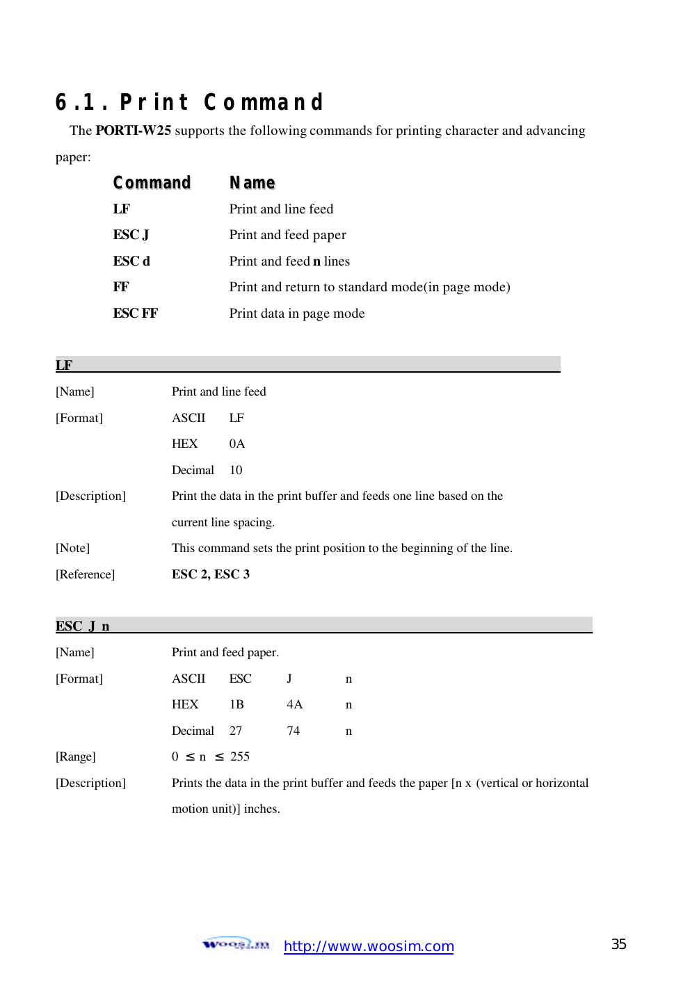  http://www.woosim.com 35                                6.1. Print Command The PORTI-W25 supports the following commands for printing character and advancing paper: CCoommmmaanndd    NNaammee  LF  Print and line feed ESC J    Print and feed paper ESC d    Print and feed n lines FF    Print and return to standard mode(in page mode) ESC FF    Print data in page mode  LF                                                                            [Name]    Print and line feed [Format]    ASCII LF     HEX 0A     Decimal  10 [Description] Print the data in the print buffer and feeds one line based on the     current line spacing. [Note]    This command sets the print position to the beginning of the line. [Reference] ESC 2, ESC 3  ESC J n                                                                            [Name]    Print and feed paper. [Format]    ASCII ESC J  n     HEX   1B 4A  n     Decimal  27  74  n [Range]    0  ≤ n  ≤ 255 [Description] Prints the data in the print buffer and feeds the paper [n x (vertical or horizontal       motion unit)] inches. 