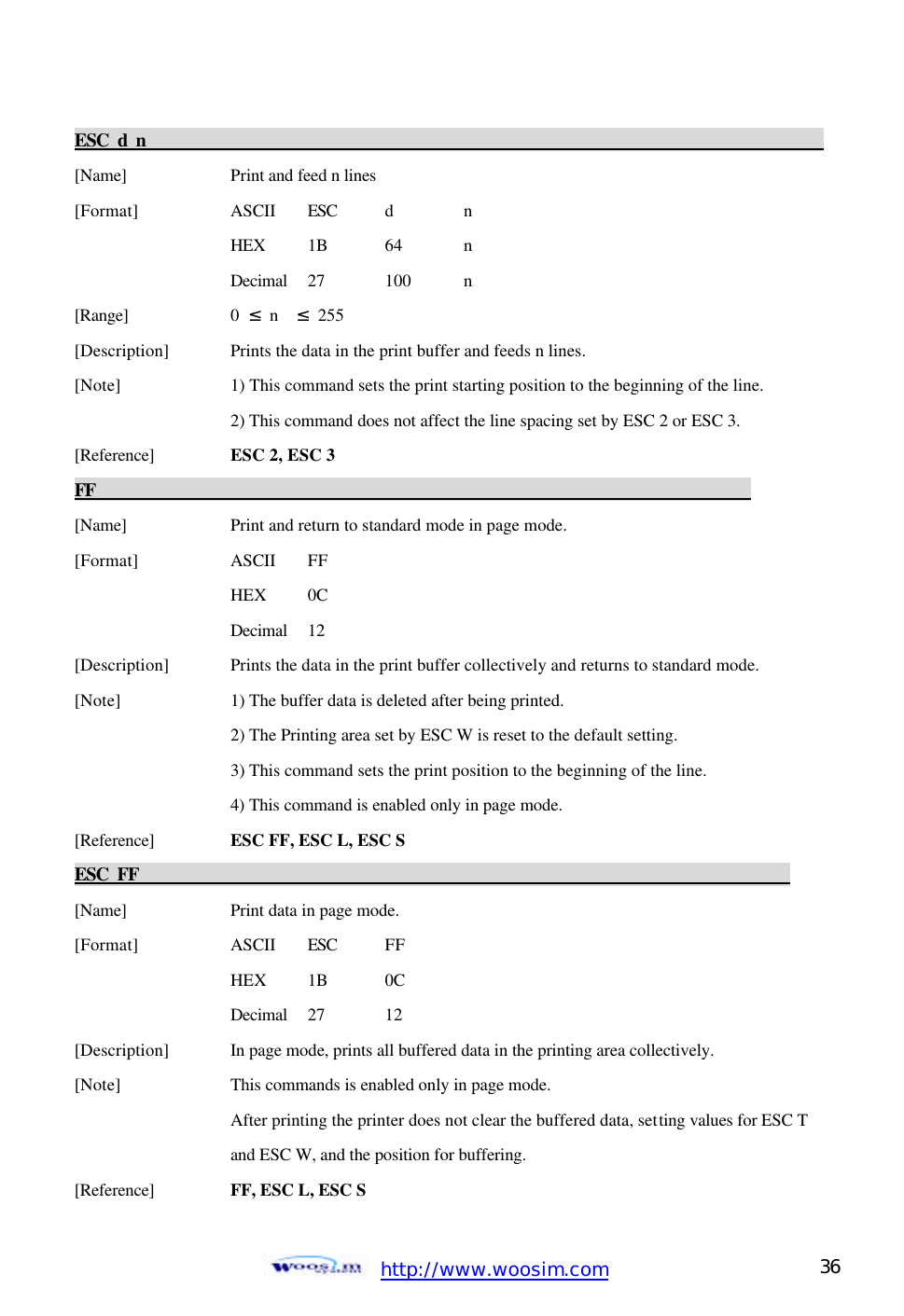  http://www.woosim.com 36                                ESC d n                                                                                            [Name]    Print and feed n lines [Format]    ASCII ESC  d  n     HEX 1B  64  n     Decimal  27  100  n [Range]    0  ≤ n  ≤ 255 [Description] Prints the data in the print buffer and feeds n lines. [Note]    1) This command sets the print starting position to the beginning of the line.     2) This command does not affect the line spacing set by ESC 2 or ESC 3.   [Reference] ESC 2, ESC 3   FF                                                                            [Name]    Print and return to standard mode in page mode. [Format]    ASCII FF     HEX   0C     Decimal  12 [Description] Prints the data in the print buffer collectively and returns to standard mode. [Note]    1) The buffer data is deleted after being printed.     2) The Printing area set by ESC W is reset to the default setting.     3) This command sets the print position to the beginning of the line.     4) This command is enabled only in page mode. [Reference] ESC FF, ESC L, ESC S ESC FF                                                                            [Name]    Print data in page mode. [Format]    ASCII ESC FF     HEX   1B 0C     Decimal  27  12 [Description] In page mode, prints all buffered data in the printing area collectively. [Note]    This commands is enabled only in page mode.     After printing the printer does not clear the buffered data, setting values for ESC T     and ESC W, and the position for buffering. [Reference] FF, ESC L, ESC S 