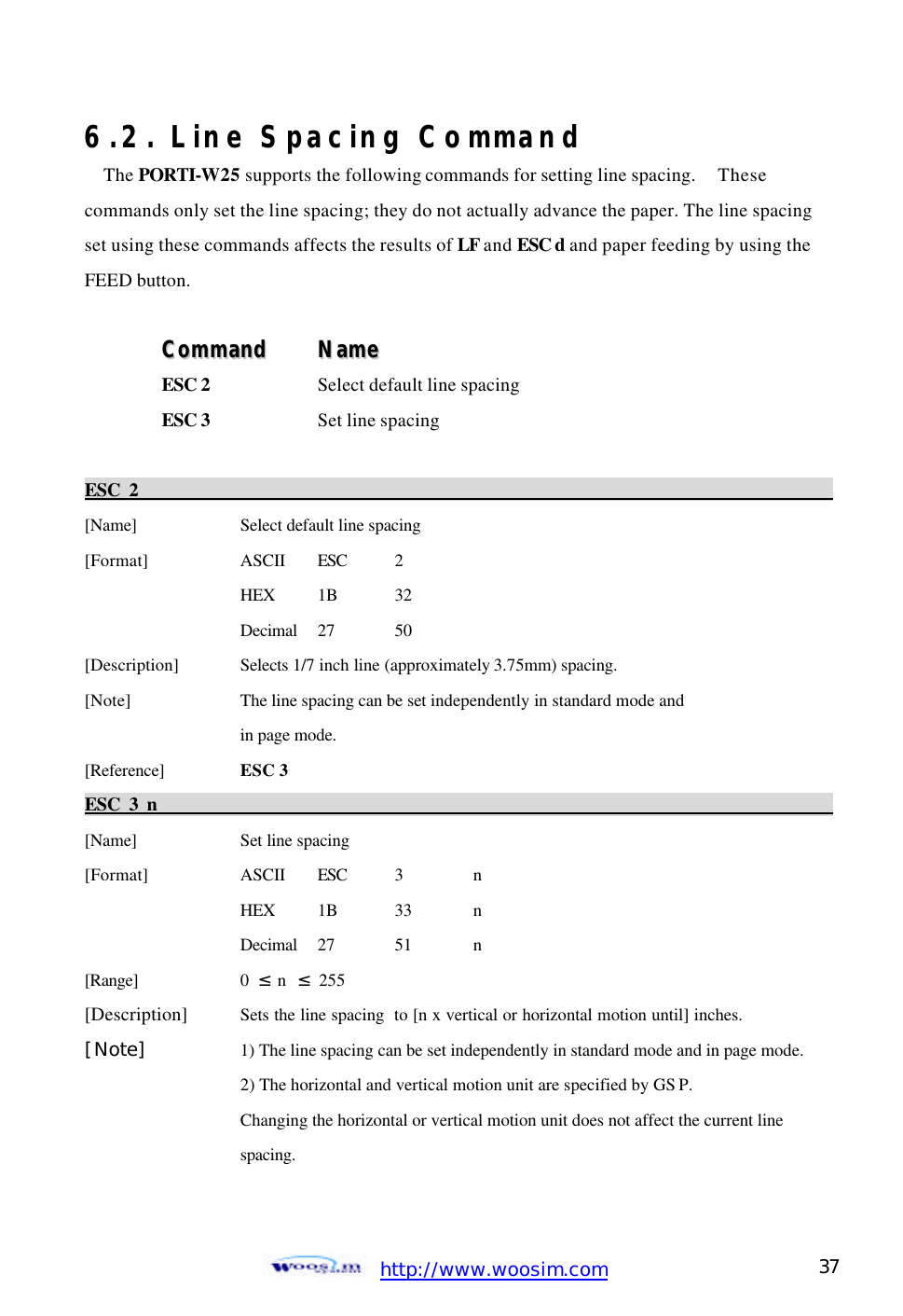 http://www.woosim.com 37                                6.2. Line Spacing Command The PORTI-W25 supports the following commands for setting line spacing.  These   commands only set the line spacing; they do not actually advance the paper. The line spacing set using these commands affects the results of LF and ESC d and paper feeding by using the FEED button.  CCoommmmaanndd    NNaammee  ESC 2  Select default line spacing ESC 3    Set line spacing  ESC 2                                                                                             [Name]    Select default line spacing [Format]    ASCII ESC  2     HEX 1B  32     Decimal  27  50 [Description] Selects 1/7 inch line (approximately 3.75mm) spacing.   [Note]    The line spacing can be set independently in standard mode and     in page mode. [Reference] ESC 3 ESC 3 n                                                                                            [Name]    Set line spacing [Format]    ASCII ESC  3  n     HEX 1B  33  n     Decimal  27  51  n [Range]    0  ≤ n  ≤ 255 [Description] Sets the line spacing  to [n x vertical or horizontal motion until] inches. [Note]    1) The line spacing can be set independently in standard mode and in page mode.     2) The horizontal and vertical motion unit are specified by GS P.       Changing the horizontal or vertical motion unit does not affect the current line       spacing.        