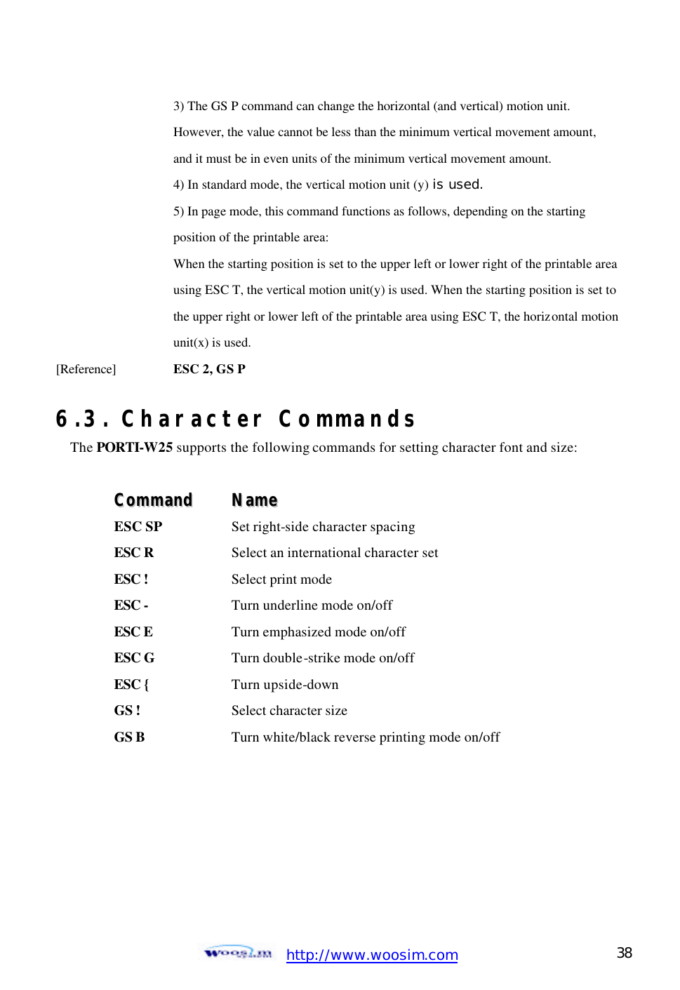  http://www.woosim.com 38                                    3) The GS P command can change the horizontal (and vertical) motion unit.     However, the value cannot be less than the minimum vertical movement amount,       and it must be in even units of the minimum vertical movement amount.     4) In standard mode, the vertical motion unit (y) is used.     5) In page mode, this command functions as follows, depending on the starting       position of the printable area:       When the starting position is set to the upper left or lower right of the printable area      using ESC T, the vertical motion unit(y) is used. When the starting position is set to      the upper right or lower left of the printable area using ESC T, the horizontal motion      unit(x) is used.   [Reference] ESC 2, GS P  6.3. Character Commands The PORTI-W25 supports the following commands for setting character font and size:  CCoommmmaanndd    NNaammee  ESC SP  Set right-side character spacing  ESC R    Select an international character set  ESC !    Select print mode  ESC -    Turn underline mode on/off  ESC E    Turn emphasized mode on/off  ESC G    Turn double-strike mode on/off  ESC {    Turn upside-down  GS !    Select character size  GS B      Turn white/black reverse printing mode on/off  