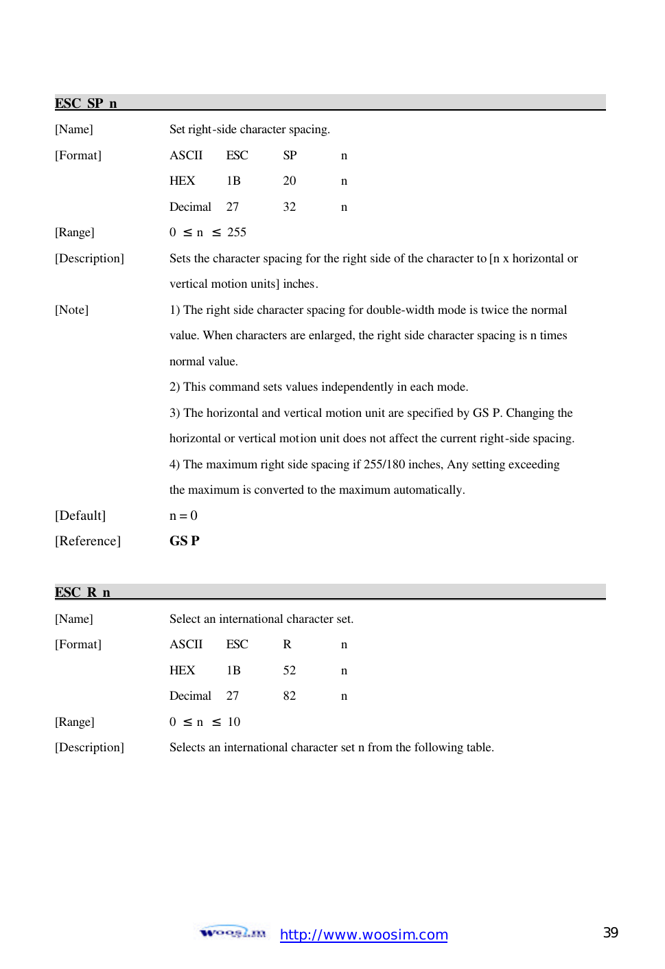  http://www.woosim.com 39                                ESC SP n                                                                                             [Name]    Set right-side character spacing. [Format]    ASCII ESC SP  n     HEX 1B  20  n     Decimal  27  32  n [Range]    0  ≤ n  ≤ 255 [Description] Sets the character spacing for the right side of the character to [n x horizontal or       vertical motion units] inches.   [Note]    1) The right side character spacing for double-width mode is twice the normal       value. When characters are enlarged, the right side character spacing is n times       normal value.       2) This command sets values independently in each mode.       3) The horizontal and vertical motion unit are specified by GS P. Changing the       horizontal or vertical motion unit does not affect the current right-side spacing.       4) The maximum right side spacing if 255/180 inches, Any setting exceeding     the maximum is converted to the maximum automatically.   [Default]    n = 0 [Reference] GS P  ESC R n                                                                                             [Name]    Select an international character set. [Format]    ASCII ESC R  n     HEX 1B  52  n     Decimal  27  82  n [Range]    0  ≤ n  ≤ 10 [Description] Selects an international character set n from the following table.   